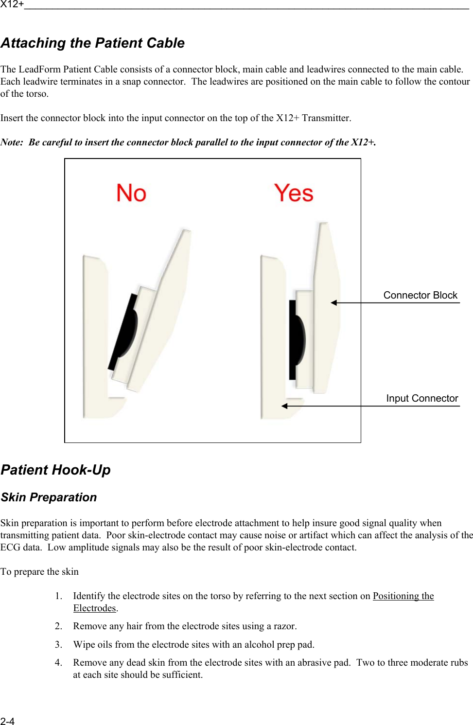 X12+_______________________________________________________________________________ 2-4 Attaching the Patient Cable  The LeadForm Patient Cable consists of a connector block, main cable and leadwires connected to the main cable.  Each leadwire terminates in a snap connector.  The leadwires are positioned on the main cable to follow the contour of the torso.  Insert the connector block into the input connector on the top of the X12+ Transmitter.  Note:  Be careful to insert the connector block parallel to the input connector of the X12+.         Patient Hook-Up  Skin Preparation  Skin preparation is important to perform before electrode attachment to help insure good signal quality when transmitting patient data.  Poor skin-electrode contact may cause noise or artifact which can affect the analysis of the ECG data.  Low amplitude signals may also be the result of poor skin-electrode contact.  To prepare the skin  1. Identify the electrode sites on the torso by referring to the next section on Positioning the Electrodes. 2. Remove any hair from the electrode sites using a razor. 3. Wipe oils from the electrode sites with an alcohol prep pad. 4. Remove any dead skin from the electrode sites with an abrasive pad.  Two to three moderate rubs at each site should be sufficient.   Connector Block   Input Connector  