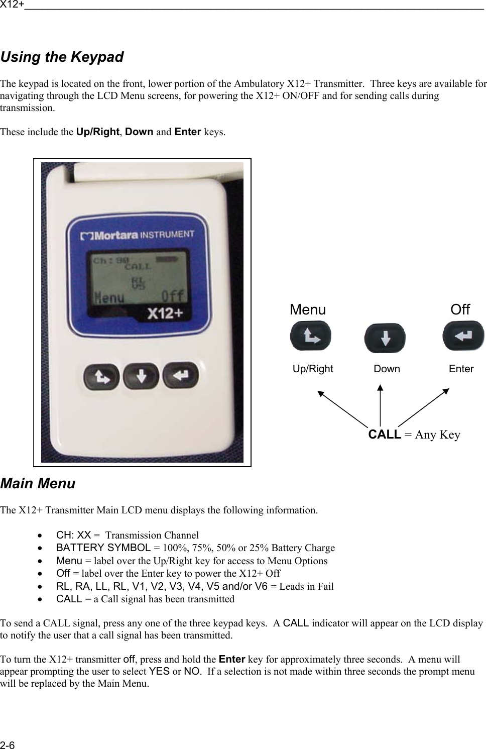 X12+_______________________________________________________________________________ 2-6  Using the Keypad  The keypad is located on the front, lower portion of the Ambulatory X12+ Transmitter.  Three keys are available for navigating through the LCD Menu screens, for powering the X12+ ON/OFF and for sending calls during transmission.   These include the Up/Right, Down and Enter keys.                             Main Menu   The X12+ Transmitter Main LCD menu displays the following information.  • CH: XX =  Transmission Channel • BATTERY SYMBOL = 100%, 75%, 50% or 25% Battery Charge • Menu = label over the Up/Right key for access to Menu Options • Off = label over the Enter key to power the X12+ Off •  RL, RA, LL, RL, V1, V2, V3, V4, V5 and/or V6 = Leads in Fail • CALL = a Call signal has been transmitted  To send a CALL signal, press any one of the three keypad keys.  A CALL indicator will appear on the LCD display to notify the user that a call signal has been transmitted.  To turn the X12+ transmitter off, press and hold the Enter key for approximately three seconds.  A menu will appear prompting the user to select YES or NO.  If a selection is not made within three seconds the prompt menu will be replaced by the Main Menu.   Up/Right        Down        Enter   CALL = Any Key Menu Off 
