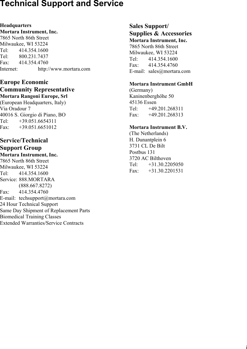  i  Technical Support and Service   Headquarters Mortara Instrument, Inc. 7865 North 86th Street Milwaukee, WI 53224 Tel:   414.354.1600 Tel:   800.231.7437 Fax:   414.354.4760 Internet:   http://www.mortara.com  Europe Economic  Community Representative Mortara Rangoni Europe, Srl (European Headquarters, Italy) Via Oradour 7 40016 S. Giorgio di Piano, BO Tel:   +39.051.6654311 Fax:   +39.051.6651012  Service/Technical  Support Group Mortara Instrument, Inc. 7865 North 86th Street Milwaukee, WI 53224 Tel:   414.354.1600 Service:  888.MORTARA    (888.667.8272) Fax:   414.354.4760 E-mail:  techsupport@mortara.com 24 Hour Technical Support Same Day Shipment of Replacement Parts Biomedical Training Classes Extended Warranties/Service Contracts   Sales Support/ Supplies &amp; Accessories Mortara Instrument, Inc. 7865 North 86th Street Milwaukee, WI 53224 Tel:   414.354.1600 Fax:   414.354.4760 E-mail:  sales@mortara.com  Mortara Instrument GmbH (Germany) Kaninenberghöhe 50 45136 Essen Tel:   +49.201.268311 Fax:   +49.201.268313  Mortara Instrument B.V. (The Netherlands) H. Dunantplein 6 3731 CL De Bilt  Postbus 131 3720 AC Bilthoven Tel:   +31.30.2205050 Fax:   +31.30.2201531 
