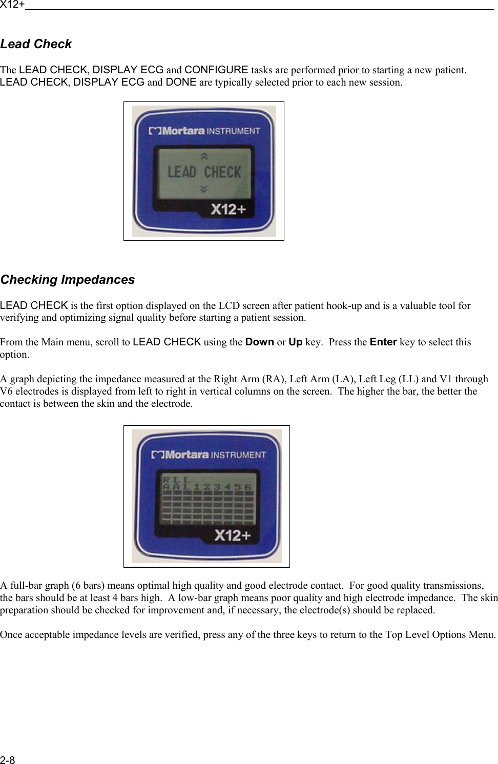 X12+_______________________________________________________________________________ 2-8 Lead Check  The LEAD CHECK, DISPLAY ECG and CONFIGURE tasks are performed prior to starting a new patient.  LEAD CHECK, DISPLAY ECG and DONE are typically selected prior to each new session.               Checking Impedances  LEAD CHECK is the first option displayed on the LCD screen after patient hook-up and is a valuable tool for verifying and optimizing signal quality before starting a patient session.  From the Main menu, scroll to LEAD CHECK using the Down or Up key.  Press the Enter key to select this option.  A graph depicting the impedance measured at the Right Arm (RA), Left Arm (LA), Left Leg (LL) and V1 through V6 electrodes is displayed from left to right in vertical columns on the screen.  The higher the bar, the better the contact is between the skin and the electrode.               A full-bar graph (6 bars) means optimal high quality and good electrode contact.  For good quality transmissions, the bars should be at least 4 bars high.  A low-bar graph means poor quality and high electrode impedance.  The skin preparation should be checked for improvement and, if necessary, the electrode(s) should be replaced.  Once acceptable impedance levels are verified, press any of the three keys to return to the Top Level Options Menu.        