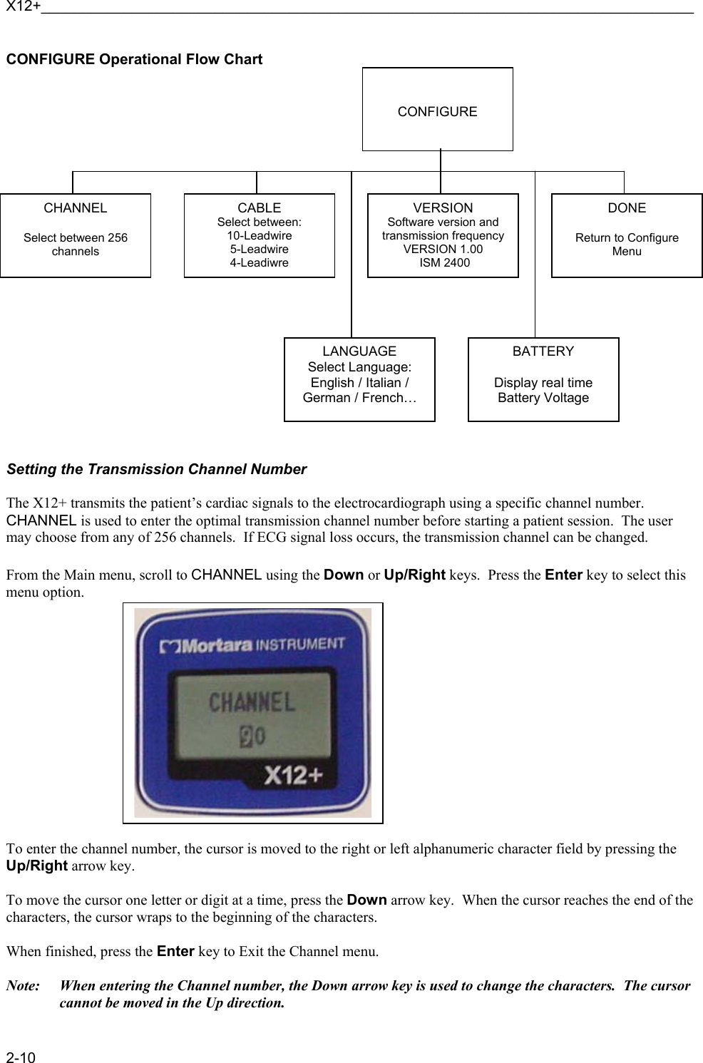 X12+_______________________________________________________________________________ 2-10 CONFIGURE Operational Flow Chart                        Setting the Transmission Channel Number  The X12+ transmits the patient’s cardiac signals to the electrocardiograph using a specific channel number.  CHANNEL is used to enter the optimal transmission channel number before starting a patient session.  The user may choose from any of 256 channels.  If ECG signal loss occurs, the transmission channel can be changed.  From the Main menu, scroll to CHANNEL using the Down or Up/Right keys.  Press the Enter key to select this menu option.               To enter the channel number, the cursor is moved to the right or left alphanumeric character field by pressing the Up/Right arrow key.    To move the cursor one letter or digit at a time, press the Down arrow key.  When the cursor reaches the end of the characters, the cursor wraps to the beginning of the characters.  When finished, press the Enter key to Exit the Channel menu.    Note:  When entering the Channel number, the Down arrow key is used to change the characters.  The cursor cannot be moved in the Up direction.   CONFIGURE CHANNEL  Select between 256 channels CABLE Select between: 10-Leadwire 5-Leadwire 4-Leadiwre VERSION Software version and transmission frequency VERSION 1.00   ISM 2400 DONE  Return to Configure Menu LANGUAGE Select Language: English / Italian / German / French… BATTERY  Display real time Battery Voltage 