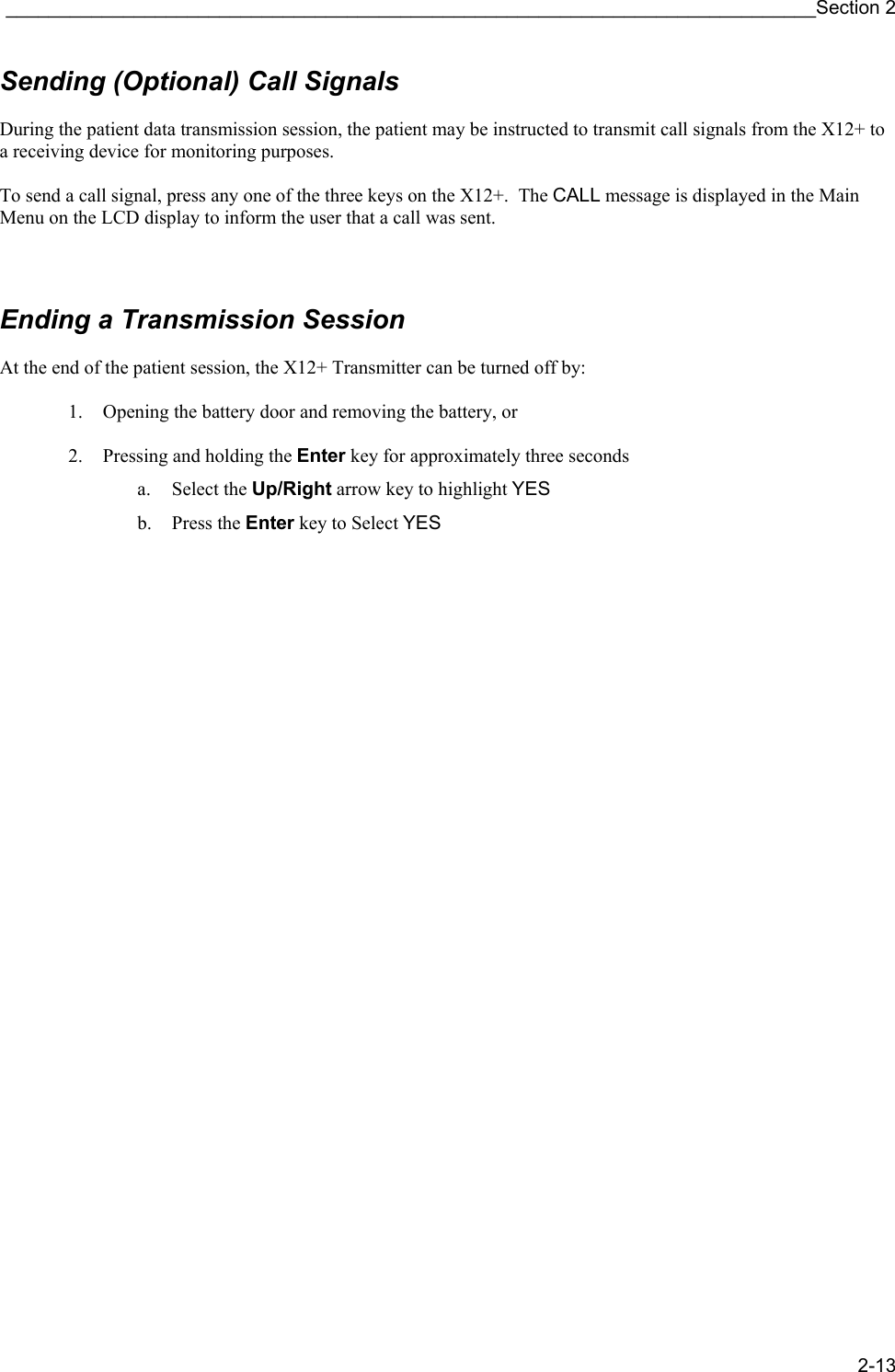 ____________________________________________________________________________Section 2 2-13 Sending (Optional) Call Signals  During the patient data transmission session, the patient may be instructed to transmit call signals from the X12+ to a receiving device for monitoring purposes.  To send a call signal, press any one of the three keys on the X12+.  The CALL message is displayed in the Main Menu on the LCD display to inform the user that a call was sent.     Ending a Transmission Session  At the end of the patient session, the X12+ Transmitter can be turned off by:  1. Opening the battery door and removing the battery, or  2. Pressing and holding the Enter key for approximately three seconds a. Select the Up/Right arrow key to highlight YES b. Press the Enter key to Select YES                                    