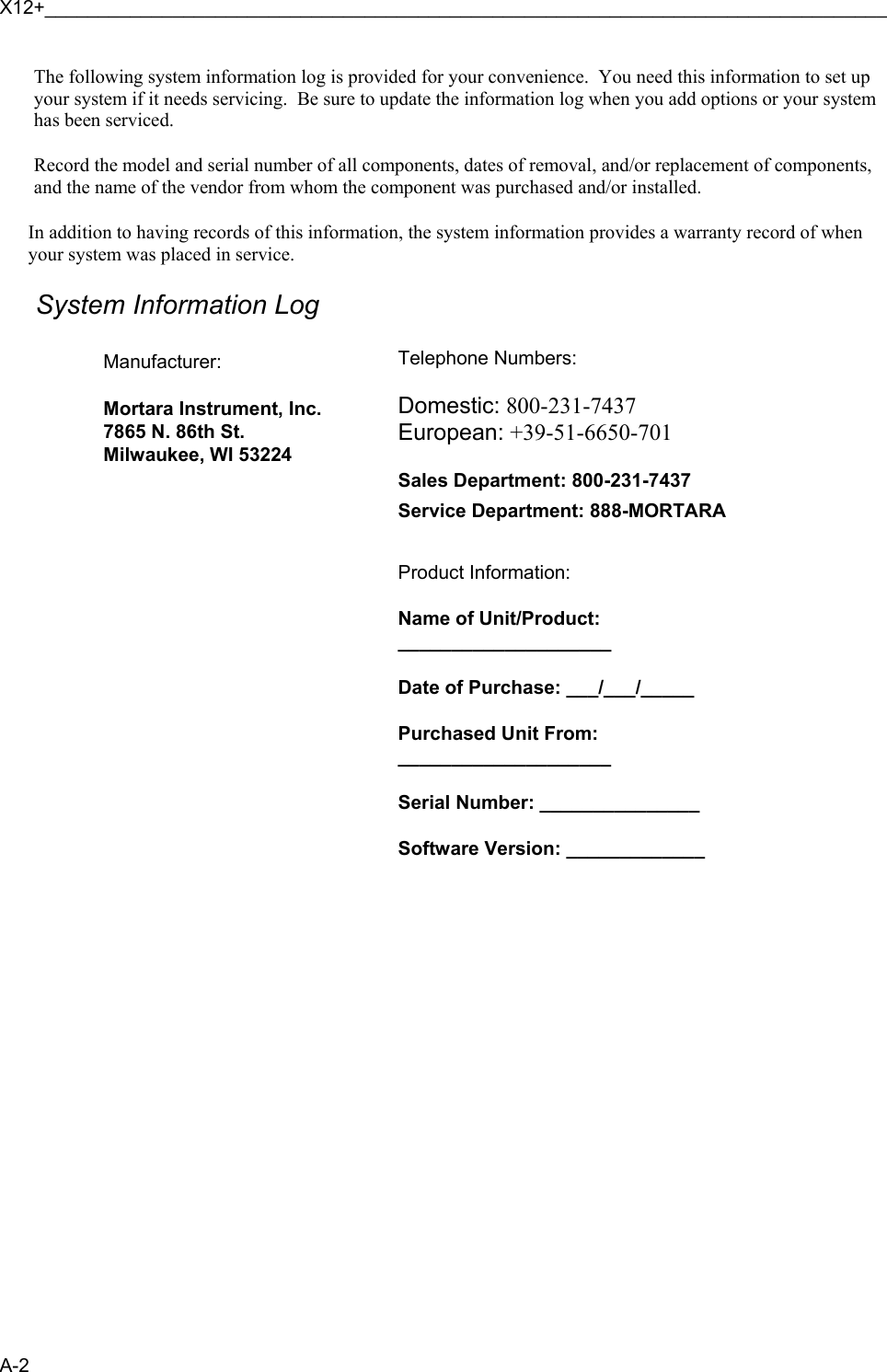 X12+_______________________________________________________________________________ A-2 The following system information log is provided for your convenience.  You need this information to set up your system if it needs servicing.  Be sure to update the information log when you add options or your system has been serviced.  Record the model and serial number of all components, dates of removal, and/or replacement of components, and the name of the vendor from whom the component was purchased and/or installed.  In addition to having records of this information, the system information provides a warranty record of when your system was placed in service.  System Information Log  Manufacturer:  Mortara Instrument, Inc. 7865 N. 86th St. Milwaukee, WI 53224                   Telephone Numbers:  Domestic: 800-231-7437 European: +39-51-6650-701  Sales Department: 800-231-7437 Service Department: 888-MORTARA   Product Information:  Name of Unit/Product: ____________________  Date of Purchase: ___/___/_____  Purchased Unit From: ____________________  Serial Number: _______________  Software Version: _____________   