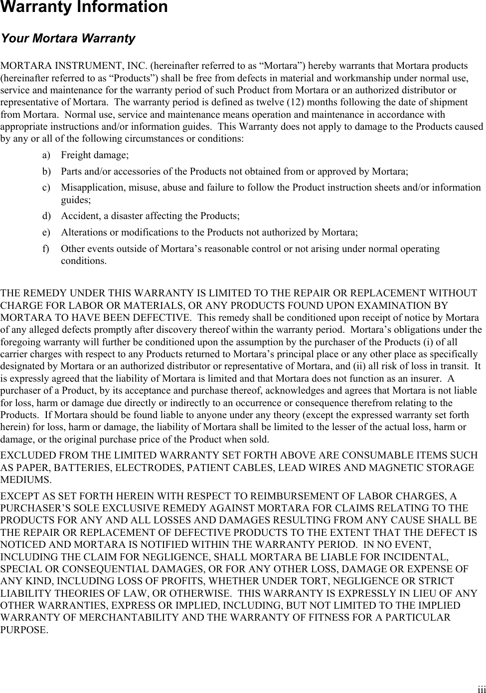  iii  Warranty Information  Your Mortara Warranty  MORTARA INSTRUMENT, INC. (hereinafter referred to as “Mortara”) hereby warrants that Mortara products (hereinafter referred to as “Products”) shall be free from defects in material and workmanship under normal use, service and maintenance for the warranty period of such Product from Mortara or an authorized distributor or representative of Mortara.  The warranty period is defined as twelve (12) months following the date of shipment from Mortara.  Normal use, service and maintenance means operation and maintenance in accordance with appropriate instructions and/or information guides.  This Warranty does not apply to damage to the Products caused by any or all of the following circumstances or conditions: a) Freight damage; b) Parts and/or accessories of the Products not obtained from or approved by Mortara; c) Misapplication, misuse, abuse and failure to follow the Product instruction sheets and/or information guides; d) Accident, a disaster affecting the Products; e) Alterations or modifications to the Products not authorized by Mortara; f) Other events outside of Mortara’s reasonable control or not arising under normal operating conditions.  THE REMEDY UNDER THIS WARRANTY IS LIMITED TO THE REPAIR OR REPLACEMENT WITHOUT CHARGE FOR LABOR OR MATERIALS, OR ANY PRODUCTS FOUND UPON EXAMINATION BY MORTARA TO HAVE BEEN DEFECTIVE.  This remedy shall be conditioned upon receipt of notice by Mortara of any alleged defects promptly after discovery thereof within the warranty period.  Mortara’s obligations under the foregoing warranty will further be conditioned upon the assumption by the purchaser of the Products (i) of all carrier charges with respect to any Products returned to Mortara’s principal place or any other place as specifically designated by Mortara or an authorized distributor or representative of Mortara, and (ii) all risk of loss in transit.  It is expressly agreed that the liability of Mortara is limited and that Mortara does not function as an insurer.  A purchaser of a Product, by its acceptance and purchase thereof, acknowledges and agrees that Mortara is not liable for loss, harm or damage due directly or indirectly to an occurrence or consequence therefrom relating to the Products.  If Mortara should be found liable to anyone under any theory (except the expressed warranty set forth herein) for loss, harm or damage, the liability of Mortara shall be limited to the lesser of the actual loss, harm or damage, or the original purchase price of the Product when sold. EXCLUDED FROM THE LIMITED WARRANTY SET FORTH ABOVE ARE CONSUMABLE ITEMS SUCH AS PAPER, BATTERIES, ELECTRODES, PATIENT CABLES, LEAD WIRES AND MAGNETIC STORAGE MEDIUMS. EXCEPT AS SET FORTH HEREIN WITH RESPECT TO REIMBURSEMENT OF LABOR CHARGES, A PURCHASER’S SOLE EXCLUSIVE REMEDY AGAINST MORTARA FOR CLAIMS RELATING TO THE PRODUCTS FOR ANY AND ALL LOSSES AND DAMAGES RESULTING FROM ANY CAUSE SHALL BE THE REPAIR OR REPLACEMENT OF DEFECTIVE PRODUCTS TO THE EXTENT THAT THE DEFECT IS NOTICED AND MORTARA IS NOTIFIED WITHIN THE WARRANTY PERIOD.  IN NO EVENT, INCLUDING THE CLAIM FOR NEGLIGENCE, SHALL MORTARA BE LIABLE FOR INCIDENTAL, SPECIAL OR CONSEQUENTIAL DAMAGES, OR FOR ANY OTHER LOSS, DAMAGE OR EXPENSE OF ANY KIND, INCLUDING LOSS OF PROFITS, WHETHER UNDER TORT, NEGLIGENCE OR STRICT LIABILITY THEORIES OF LAW, OR OTHERWISE.  THIS WARRANTY IS EXPRESSLY IN LIEU OF ANY OTHER WARRANTIES, EXPRESS OR IMPLIED, INCLUDING, BUT NOT LIMITED TO THE IMPLIED WARRANTY OF MERCHANTABILITY AND THE WARRANTY OF FITNESS FOR A PARTICULAR PURPOSE. 