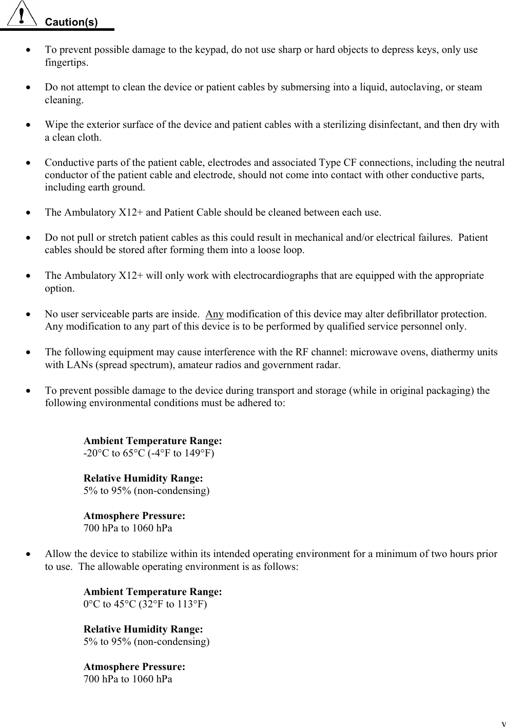  v  Caution(s)  •  To prevent possible damage to the keypad, do not use sharp or hard objects to depress keys, only use fingertips.  •  Do not attempt to clean the device or patient cables by submersing into a liquid, autoclaving, or steam cleaning.  •  Wipe the exterior surface of the device and patient cables with a sterilizing disinfectant, and then dry with a clean cloth.  •  Conductive parts of the patient cable, electrodes and associated Type CF connections, including the neutral conductor of the patient cable and electrode, should not come into contact with other conductive parts, including earth ground.  •  The Ambulatory X12+ and Patient Cable should be cleaned between each use.   •  Do not pull or stretch patient cables as this could result in mechanical and/or electrical failures.  Patient cables should be stored after forming them into a loose loop.  • The Ambulatory X12+ will only work with electrocardiographs that are equipped with the appropriate option.  • No user serviceable parts are inside.  Any modification of this device may alter defibrillator protection.  Any modification to any part of this device is to be performed by qualified service personnel only.  • The following equipment may cause interference with the RF channel: microwave ovens, diathermy units with LANs (spread spectrum), amateur radios and government radar.  • To prevent possible damage to the device during transport and storage (while in original packaging) the following environmental conditions must be adhered to:   Ambient Temperature Range: -20°C to 65°C (-4°F to 149°F)  Relative Humidity Range: 5% to 95% (non-condensing)  Atmosphere Pressure: 700 hPa to 1060 hPa  • Allow the device to stabilize within its intended operating environment for a minimum of two hours prior to use.  The allowable operating environment is as follows:  Ambient Temperature Range: 0°C to 45°C (32°F to 113°F)  Relative Humidity Range: 5% to 95% (non-condensing)  Atmosphere Pressure: 700 hPa to 1060 hPa 