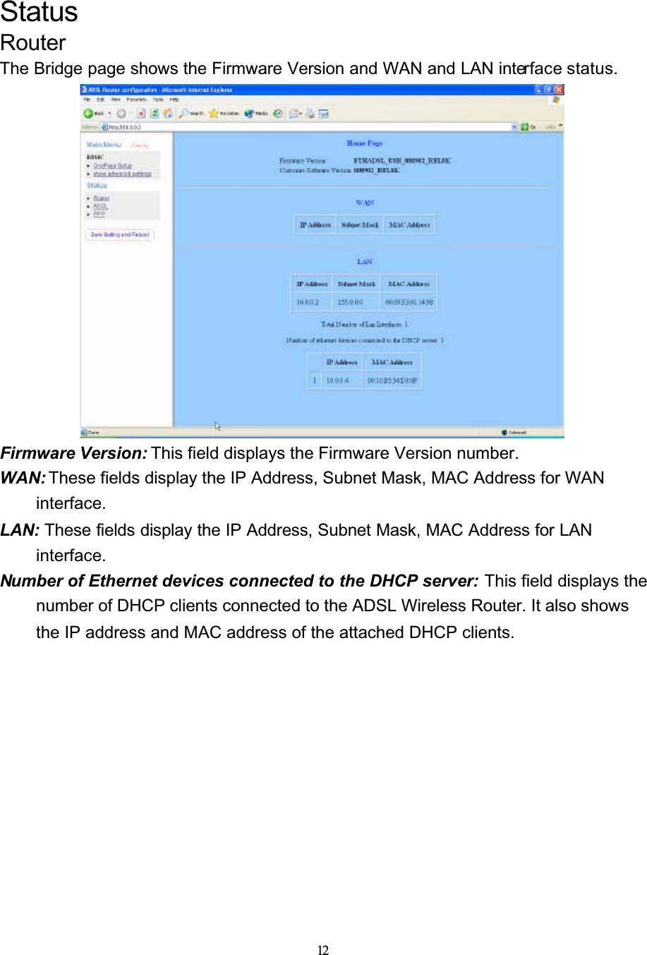 12StatusRouterThe Bridge page shows the Firmware Version and WAN and LAN interface status.Firmware Version: This field displays the Firmware Version number.WAN: These fields display the IP Address, Subnet Mask, MAC Address for WAN interface.LAN: These fields display the IP Address, Subnet Mask, MAC Address for LAN interface.Number of Ethernet devices connected to the DHCP server: This field displays the number of DHCP clients connected to the ADSL Wireless Router. It also shows the IP address and MAC address of the attached DHCP clients.