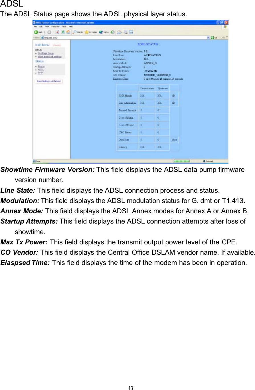 13ADSLThe ADSL Status page shows the ADSL physical layer status.Showtime Firmware Version: This field displays the ADSL data pump firmware version number.Line State: This field displays the ADSL connection process and status.Modulation: This field displays the ADSL modulation status for G. dmt or T1.413.Annex Mode: This field displays the ADSL Annex modes for Annex A or Annex B.Startup Attempts: This field displays the ADSL connection attempts after loss of showtime.Max Tx Power: This field displays the transmit output power level of the CPE.CO Vendor: This field displays the Central Office DSLAM vendor name. If available.Elaspsed Time: This field displays the time of the modem has been in operation.