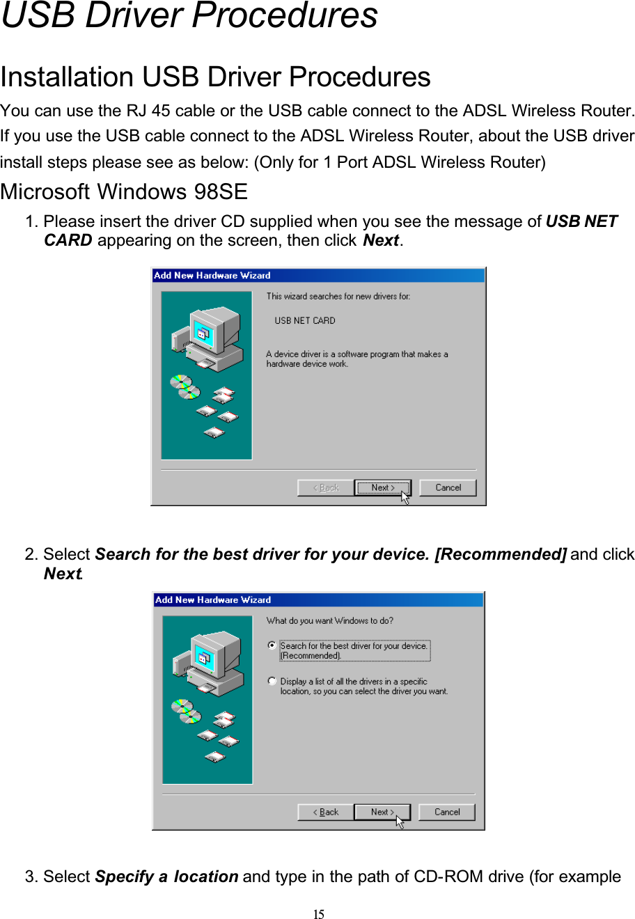 15USB Driver ProceduresInstallation USB Driver ProceduresYou can use the RJ 45 cable or the USB cable connect to the ADSL Wireless Router. If you use the USB cable connect to the ADSL Wireless Router, about the USB driver install steps please see as below: (Only for 1 Port ADSL Wireless Router)Microsoft Windows 98SE1. Please insert the driver CD supplied when you see the message of USB NET CARD appearing on the screen, then click Next.2. Select Search for the best driver for your device. [Recommended] and click Next.3. Select Specify a location and type in the path of CD-ROM drive (for example 