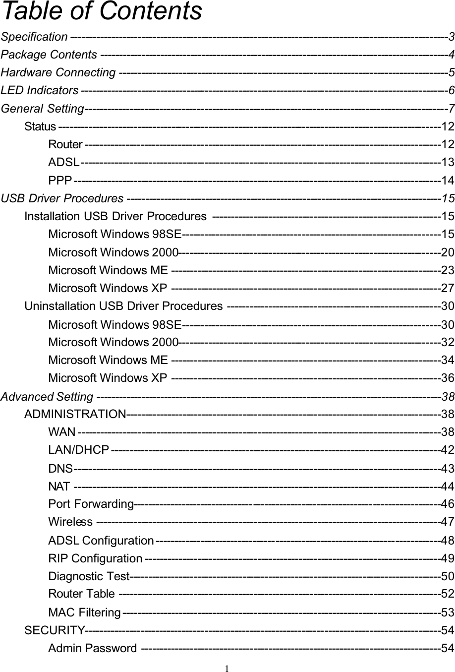 1Table of ContentsSpecification -----------------------------------------------------------------------------------------------------3Package Contents ---------------------------------------------------------------------------------------------4Hardware Connecting ----------------------------------------------------------------------------------------5LED Indicators --------------------------------------------------------------------------------------------------6General Setting-------------------------------------------------------------------------------------------------7Status ------------------------------------------------------------------------------------------------------12Router -----------------------------------------------------------------------------------------------12ADSL------------------------------------------------------------------------------------------------13PPP --------------------------------------------------------------------------------------------------14USB Driver Procedures ------------------------------------------------------------------------------------15Installation USB Driver Procedures -------------------------------------------------------------15Microsoft Windows 98SE---------------------------------------------------------------------15Microsoft Windows 2000----------------------------------------------------------------------20Microsoft Windows ME ------------------------------------------------------------------------23Microsoft Windows XP ------------------------------------------------------------------------27Uninstallation USB Driver Procedures ---------------------------------------------------------30Microsoft Windows 98SE---------------------------------------------------------------------30Microsoft Windows 2000----------------------------------------------------------------------32Microsoft Windows ME ------------------------------------------------------------------------34Microsoft Windows XP ------------------------------------------------------------------------36Advanced Setting --------------------------------------------------------------------------------------------38ADMINISTRATION------------------------------------------------------------------------------------38WAN -------------------------------------------------------------------------------------------------38LAN/DHCP ----------------------------------------------------------------------------------------42DNS--------------------------------------------------------------------------------------------------43NAT --------------------------------------------------------------------------------------------------44Port Forwarding----------------------------------------------------------------------------------46Wireless --------------------------------------------------------------------------------------------47ADSL Configuration ----------------------------------------------------------------------------48RIP Configuration -------------------------------------------------------------------------------49Diagnostic Test-----------------------------------------------------------------------------------50Router Table --------------------------------------------------------------------------------------52MAC Filtering -------------------------------------------------------------------------------------53SECURITY-----------------------------------------------------------------------------------------------54Admin Password --------------------------------------------------------------------------------54