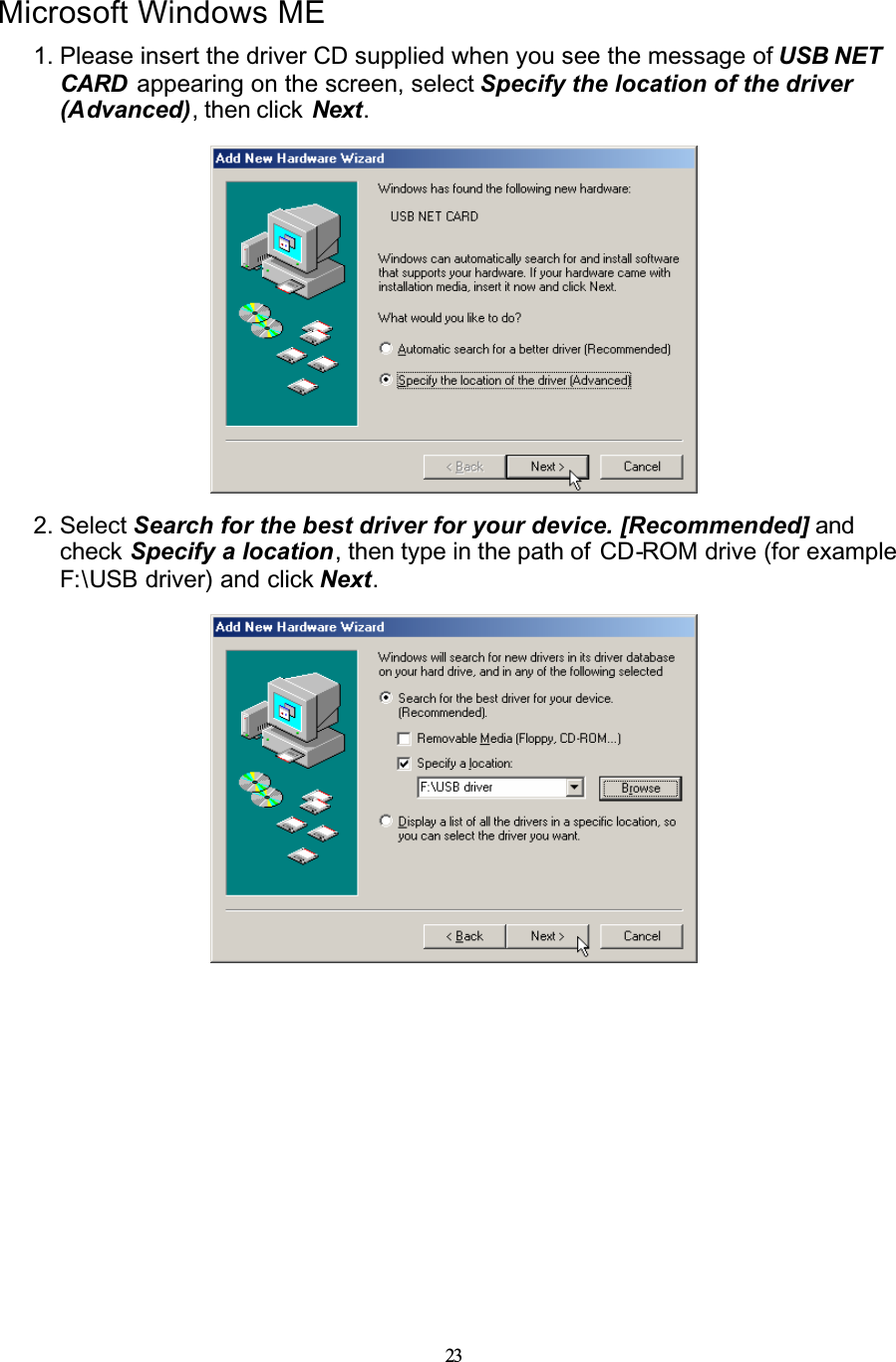 23Microsoft Windows ME1. Please insert the driver CD supplied when you see the message of USB NET CARD  appearing on the screen, select Specify the location of the driver (Advanced), then click  Next.2. Select Search for the best driver for your device. [Recommended] and check Specify a location, then type in the path of  CD-ROM drive (for example F:\USB driver) and click Next.