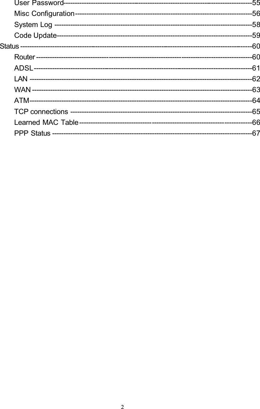 2User Password-----------------------------------------------------------------------------------55Misc Configuration------------------------------------------------------------------------------56System Log ---------------------------------------------------------------------------------------58Code Update--------------------------------------------------------------------------------------59Status ------------------------------------------------------------------------------------------------------60Router -----------------------------------------------------------------------------------------------60ADSL------------------------------------------------------------------------------------------------61LAN --------------------------------------------------------------------------------------------------62WAN -------------------------------------------------------------------------------------------------63ATM--------------------------------------------------------------------------------------------------64TCP connections --------------------------------------------------------------------------------65Learned MAC Table ----------------------------------------------------------------------------66PPP Status ----------------------------------------------------------------------------------------67