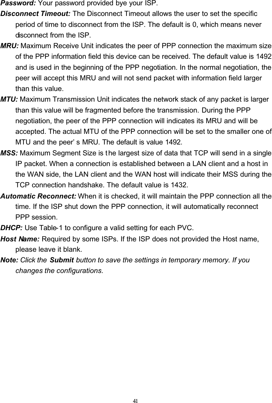 41Password: Your password provided bye your ISP.Disconnect Timeout: The Disconnect Timeout allows the user to set the specific period of time to disconnect from the ISP. The default is 0, which means never disconnect from the ISP.MRU: Maximum Receive Unit indicates the peer of PPP connection the maximum size of the PPP information field this device can be received. The default value is 1492 and is used in the beginning of the PPP negotiation. In the normal negotiation, the peer will accept this MRU and will not send packet with information field larger than this value.MTU: Maximum Transmission Unit indicates the network stack of any packet is larger than this value will be fragmented before the transmission. During the PPP negotiation, the peer of the PPP connection will indicates its MRU and will be accepted. The actual MTU of the PPP connection will be set to the smaller one of MTU and the peer’ s MRU. The default is value 1492.MSS: Maximum Segment Size is t he largest size of data that TCP will send in a single IP packet. When a connection is established between a LAN client and a host in the WAN side, the LAN client and the WAN host will indicate their MSS during the TCP connection handshake. The default value is 1432.Automatic Reconnect: When it is checked, it will maintain the PPP connection all the time. If the ISP shut down the PPP connection, it will automatically reconnect PPP session.DHCP: Use Table-1 to configure a valid setting for each PVC.Host Name: Required by some ISPs. If the ISP does not provided the Host name, please leave it blank.Note: Click the  Submit button to save the settings in temporary memory. If you changes the configurations.