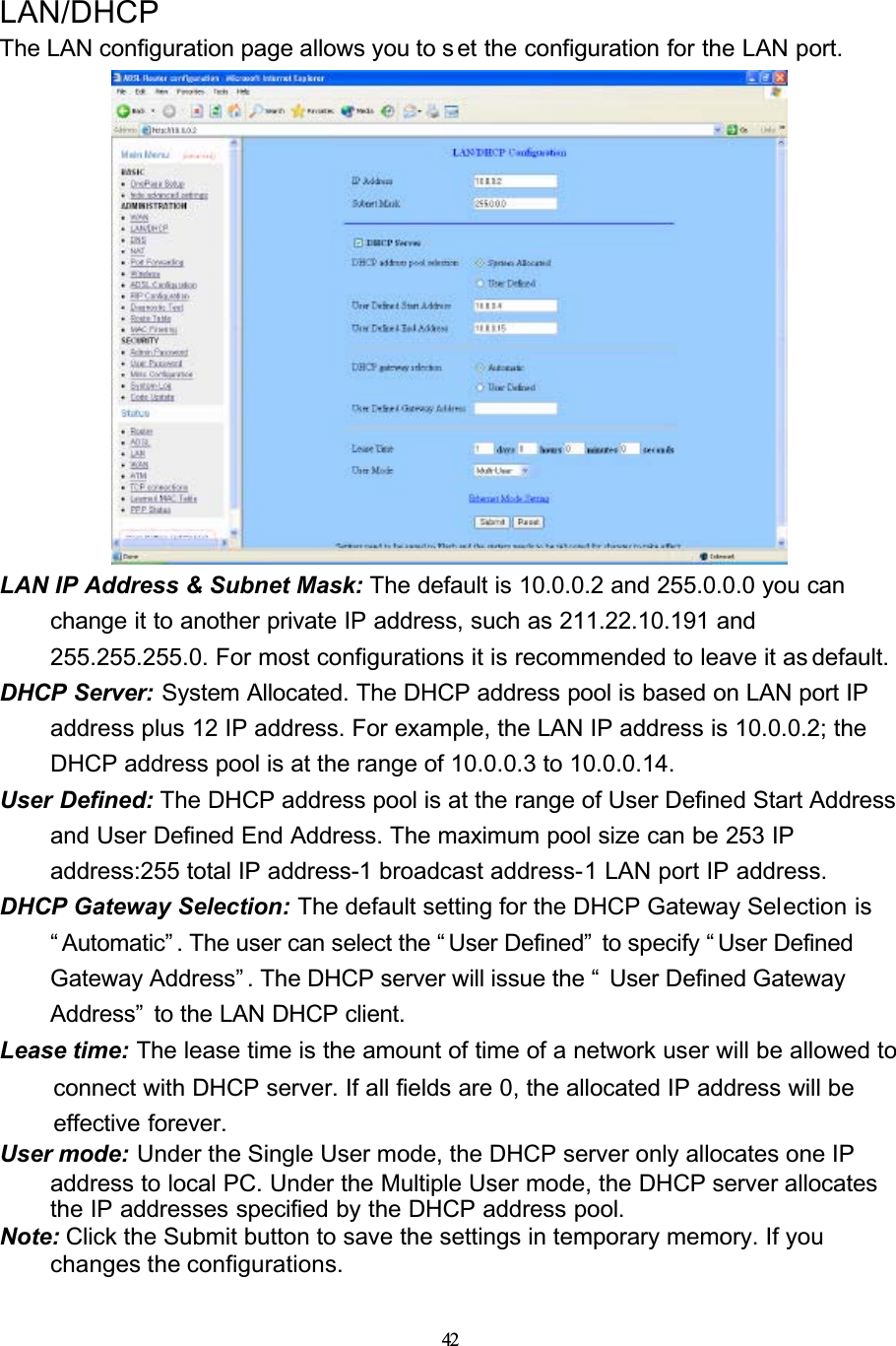 42LAN/DHCPThe LAN configuration page allows you to s et the configuration for the LAN port.LAN IP Address &amp; Subnet Mask: The default is 10.0.0.2 and 255.0.0.0 you can change it to another private IP address, such as 211.22.10.191 and 255.255.255.0. For most configurations it is recommended to leave it as default.DHCP Server: System Allocated. The DHCP address pool is based on LAN port IP address plus 12 IP address. For example, the LAN IP address is 10.0.0.2; the DHCP address pool is at the range of 10.0.0.3 to 10.0.0.14. User Defined: The DHCP address pool is at the range of User Defined Start Address and User Defined End Address. The maximum pool size can be 253 IP address:255 total IP address-1 broadcast address-1 LAN port IP address.DHCP Gateway Selection: The default setting for the DHCP Gateway Selection is “ Automatic” . The user can select the “ User Defined”  to specify “ User Defined Gateway Address” . The DHCP server will issue the “  User Defined Gateway Address”  to the LAN DHCP client.Lease time: The lease time is the amount of time of a network user will be allowed to connect with DHCP server. If all fields are 0, the allocated IP address will be effective forever.User mode: Under the Single User mode, the DHCP server only allocates one IP address to local PC. Under the Multiple User mode, the DHCP server allocates the IP addresses specified by the DHCP address pool.Note: Click the Submit button to save the settings in temporary memory. If you changes the configurations.