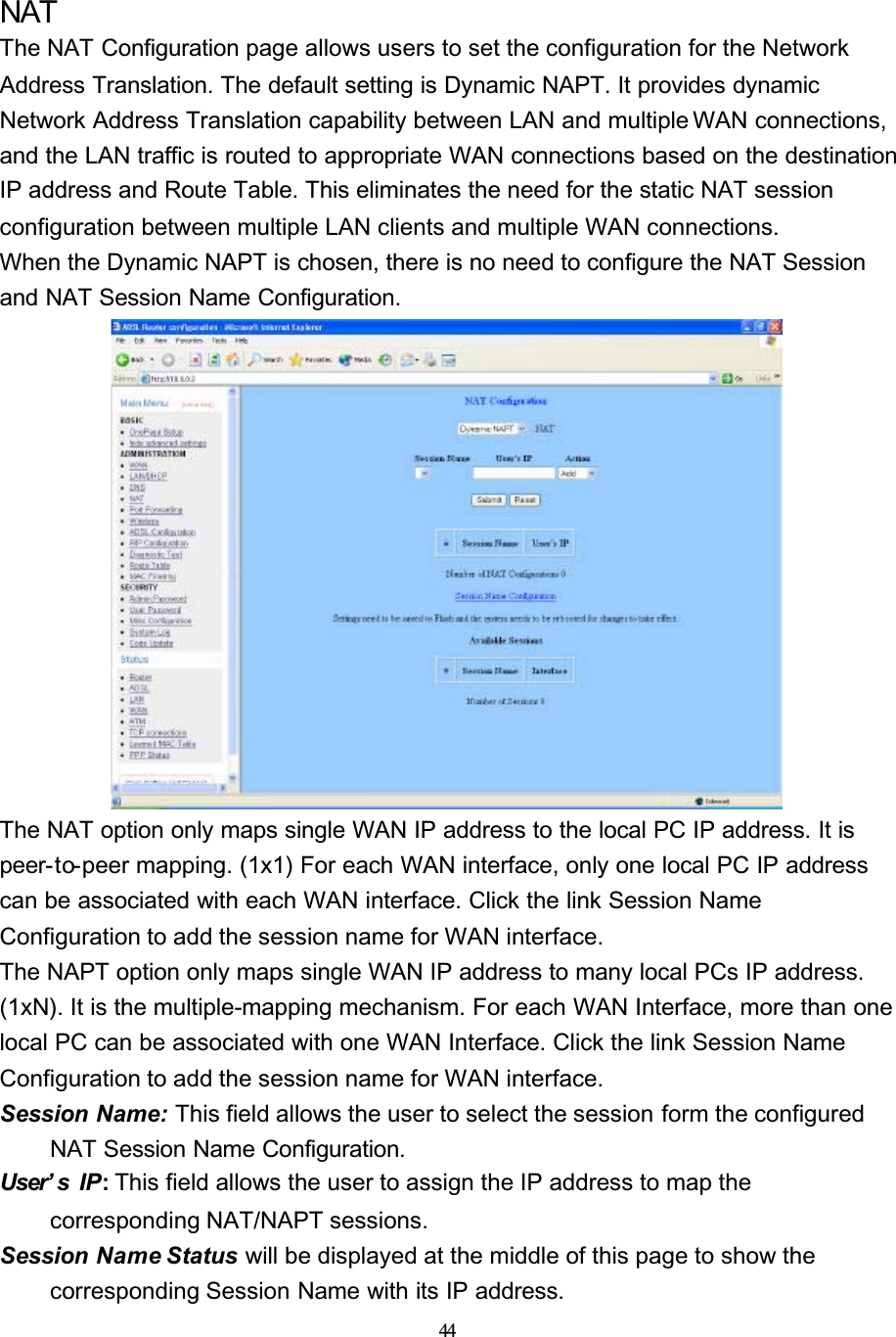 44NATThe NAT Configuration page allows users to set the configuration for the Network Address Translation. The default setting is Dynamic NAPT. It provides dynamic Network Address Translation capability between LAN and multiple WAN connections, and the LAN traffic is routed to appropriate WAN connections based on the destination IP address and Route Table. This eliminates the need for the static NAT session configuration between multiple LAN clients and multiple WAN connections.When the Dynamic NAPT is chosen, there is no need to configure the NAT Session and NAT Session Name Configuration.The NAT option only maps single WAN IP address to the local PC IP address. It is peer-to-peer mapping. (1x1) For each WAN interface, only one local PC IP address can be associated with each WAN interface. Click the link Session Name Configuration to add the session name for WAN interface.The NAPT option only maps single WAN IP address to many local PCs IP address. (1xN). It is the multiple-mapping mechanism. For each WAN Interface, more than one local PC can be associated with one WAN Interface. Click the link Session Name Configuration to add the session name for WAN interface.Session Name: This field allows the user to select the session form the configured NAT Session Name Configuration.User’ s IP: This field allows the user to assign the IP address to map the corresponding NAT/NAPT sessions.Session Name Status will be displayed at the middle of this page to show the corresponding Session Name with its IP address.