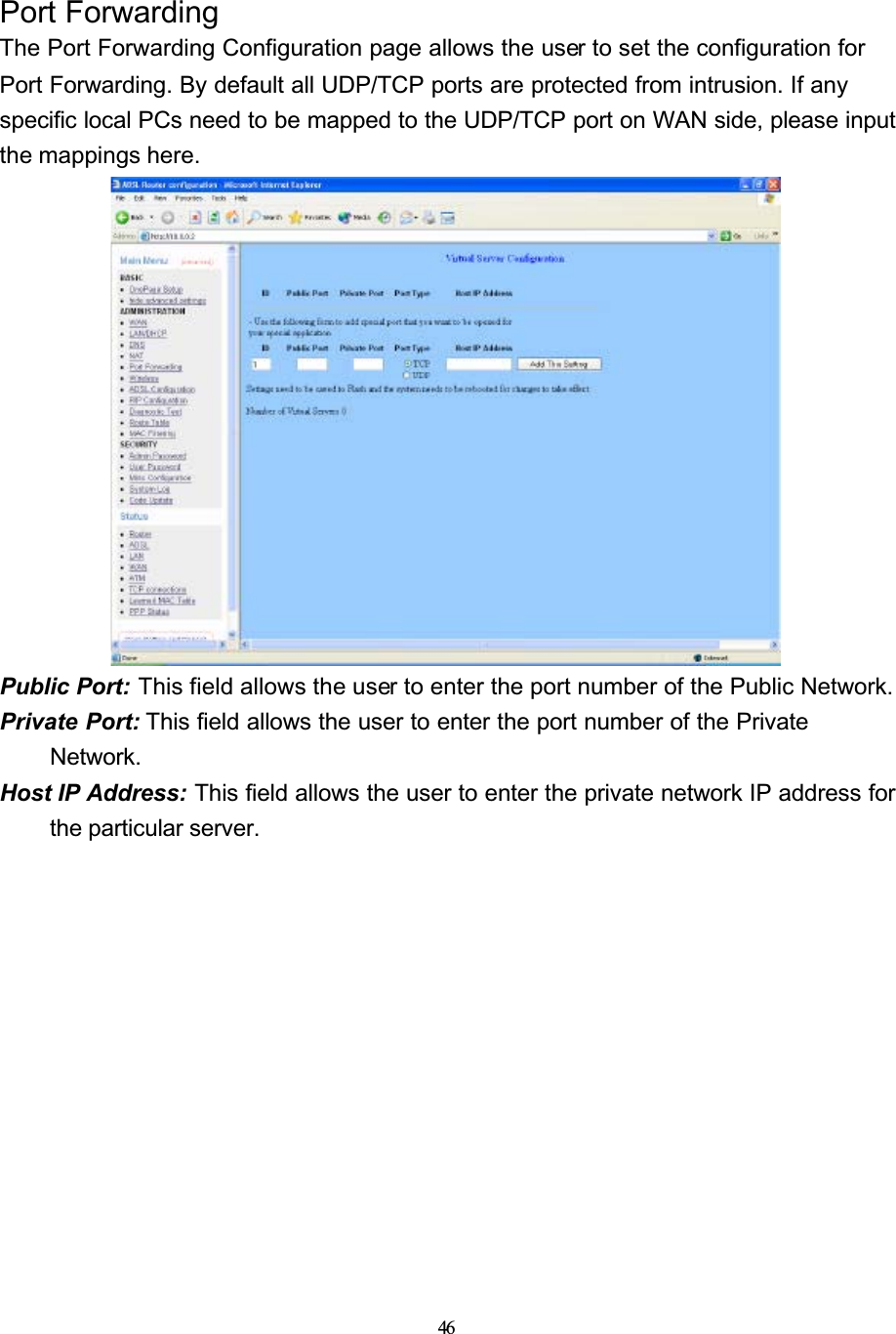 46Port ForwardingThe Port Forwarding Configuration page allows the user to set the configuration for Port Forwarding. By default all UDP/TCP ports are protected from intrusion. If any specific local PCs need to be mapped to the UDP/TCP port on WAN side, please input the mappings here.Public Port: This field allows the user to enter the port number of the Public Network.Private Port: This field allows the user to enter the port number of the Private Network.Host IP Address: This field allows the user to enter the private network IP address for the particular server.