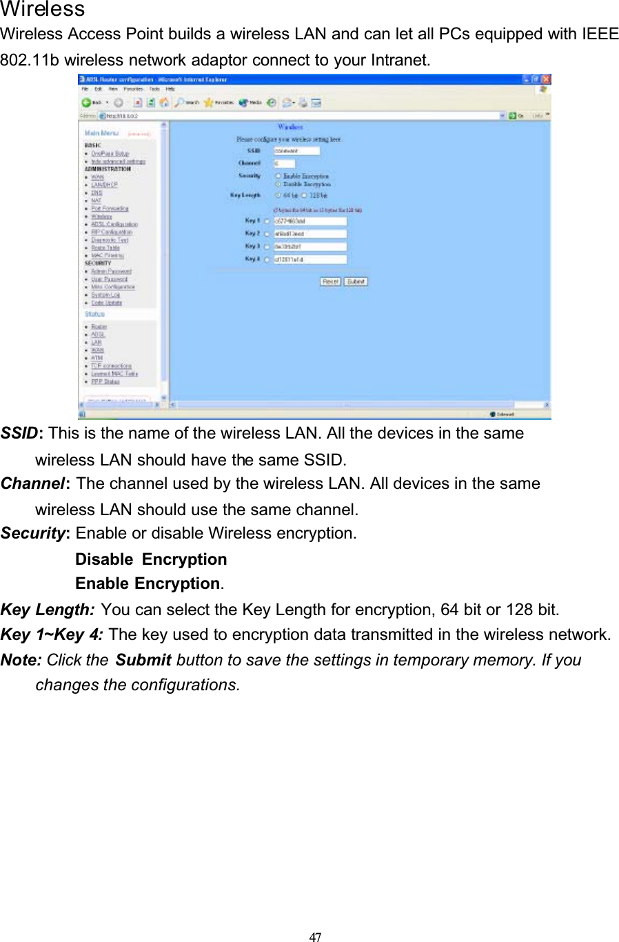 47WirelessWireless Access Point builds a wireless LAN and can let all PCs equipped with IEEE 802.11b wireless network adaptor connect to your Intranet.SSID:This is the name of the wireless LAN. All the devices in the same wireless LAN should have the same SSID.Channel:The channel used by the wireless LAN. All devices in the samewireless LAN should use the same channel.Security: Enable or disable Wireless encryption. Disable EncryptionEnable Encryption.Key Length: You can select the Key Length for encryption, 64 bit or 128 bit.Key 1~Key 4: The key used to encryption data transmitted in the wireless network.Note: Click the  Submit button to save the settings in temporary memory. If you changes the configurations.