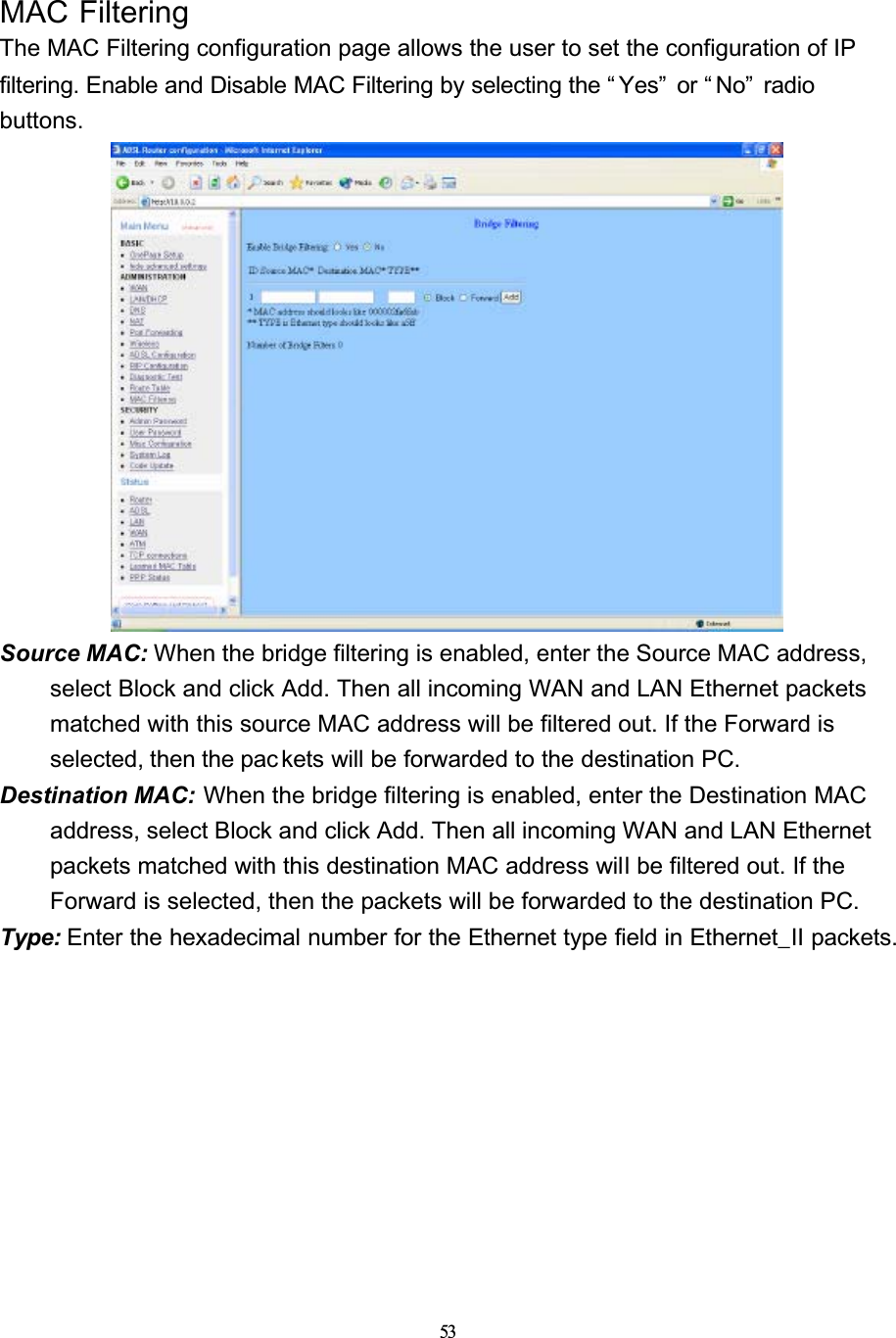 53MAC FilteringThe MAC Filtering configuration page allows the user to set the configuration of IP filtering. Enable and Disable MAC Filtering by selecting the “ Yes”  or “ No”  radio buttons.Source MAC: When the bridge filtering is enabled, enter the Source MAC address, select Block and click Add. Then all incoming WAN and LAN Ethernet packets matched with this source MAC address will be filtered out. If the Forward is selected, then the packets will be forwarded to the destination PC.Destination MAC: When the bridge filtering is enabled, enter the Destination MAC address, select Block and click Add. Then all incoming WAN and LAN Ethernet packets matched with this destination MAC address will be filtered out. If the Forward is selected, then the packets will be forwarded to the destination PC.Type: Enter the hexadecimal number for the Ethernet type field in Ethernet_II packets.