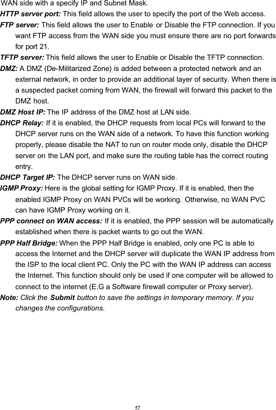 57WAN side with a specify IP and Subnet Mask.HTTP server port: This field allows the user to specify the port of the Web access.FTP server: This field allows the user to Enable  or Disable the FTP connection. If you want FTP access from the WAN side you must ensure there are no port forwards for port 21.TFTP server: This field allows the user to Enable or Disable the TFTP connection.DMZ: A DMZ (De-Militarized Zone) is added between a protected network and an external network, in order to provide an additional layer of security. When there is a suspected packet coming from WAN, the firewall will forward this packet to the DMZ host.DMZ Host IP: The IP address of the DMZ host at LAN side.DHCP Relay: If it is enabled, the DHCP requests from local PCs will forward to the DHCP server runs on the WAN side of a network. To have this function working properly, please disable the NAT to run on router mode only, disable the DHCP server on the LAN port, and make sure the routing table has the correct routing entry.DHCP Target IP: The DHCP server runs on WAN side.IGMP Proxy: Here is the global setting for IGMP Proxy. If it is enabled, then the enabled IGMP Proxy on WAN PVCs will be working.  Otherwise, no WAN PVC can have IGMP Proxy working on it.PPP connect on WAN access: If it is enabled, the PPP session will be automatically established when there is packet wants to go out the WAN.PPP Half Bridge: When the PPP Half Bridge is enabled, only one PC is able to access the Internet and the DHCP server will duplicate the WAN IP address from the ISP to the local client PC. Only the PC with the WAN IP address can access the Internet. This function should only be used if one computer will be allowed to connect to the internet (E.G a Software firewall computer or Proxy server).Note: Click the  Submit button to save the settings in temporary memory. If you changes the configurations.