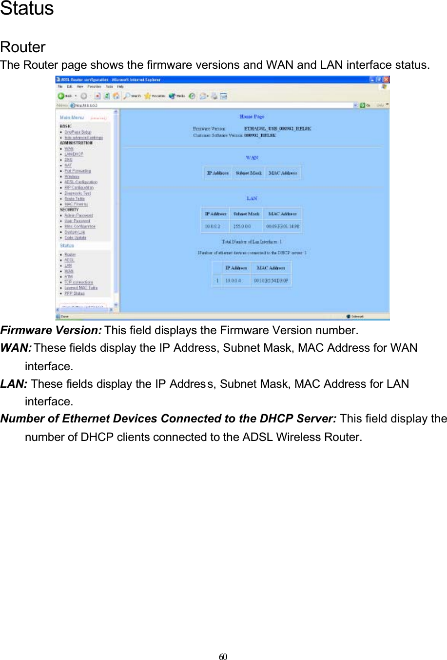 60StatusRouterThe Router page shows the firmware versions and WAN and LAN interface status.Firmware Version: This field displays the Firmware Version number.WAN: These fields display the IP Address, Subnet Mask, MAC Address for WAN interface.LAN: These fields display the IP Addres s, Subnet Mask, MAC Address for LAN interface.Number of Ethernet Devices Connected to the DHCP Server: This field display the number of DHCP clients connected to the ADSL Wireless Router.