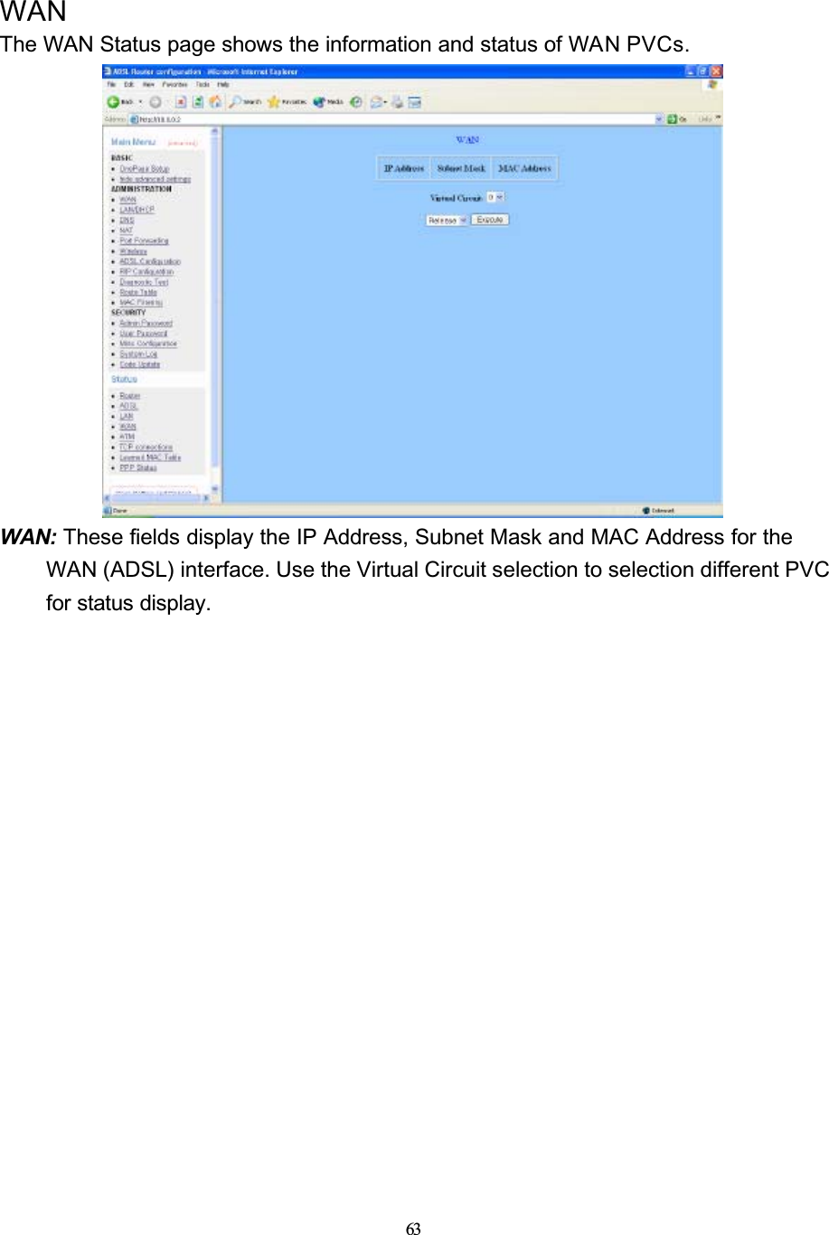 63WANThe WAN Status page shows the information and status of WAN PVCs.WAN: These fields display the IP Address, Subnet Mask and MAC Address for the WAN (ADSL) interface. Use the Virtual Circuit selection to selection different PVC for status display.