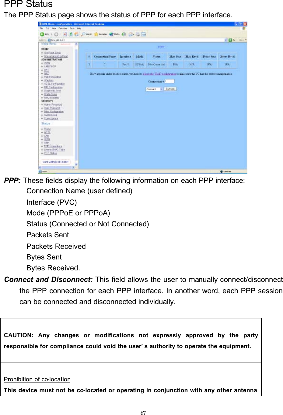 67PPP StatusThe PPP Status page shows the status of PPP for each PPP interface.PPP: These fields display the following information on each PPP interface: Connection Name (user defined) Interface (PVC) Mode (PPPoE or PPPoA) Status (Connected or Not Connected) Packets Sent Packets Received Bytes Sent Bytes Received.Connect and Disconnect: This field allows the user to manually connect/disconnect the PPP connection for each PPP interface. In another word, each PPP session can be connected and disconnected individually.CAUTION: Any changes or modifications not expressly approved by the partyresponsible for compliance could void the user’ s authority to operate the equipment.Prohibition of co-locationThis device must not be co-located or operating in conjunction with any other antenna 