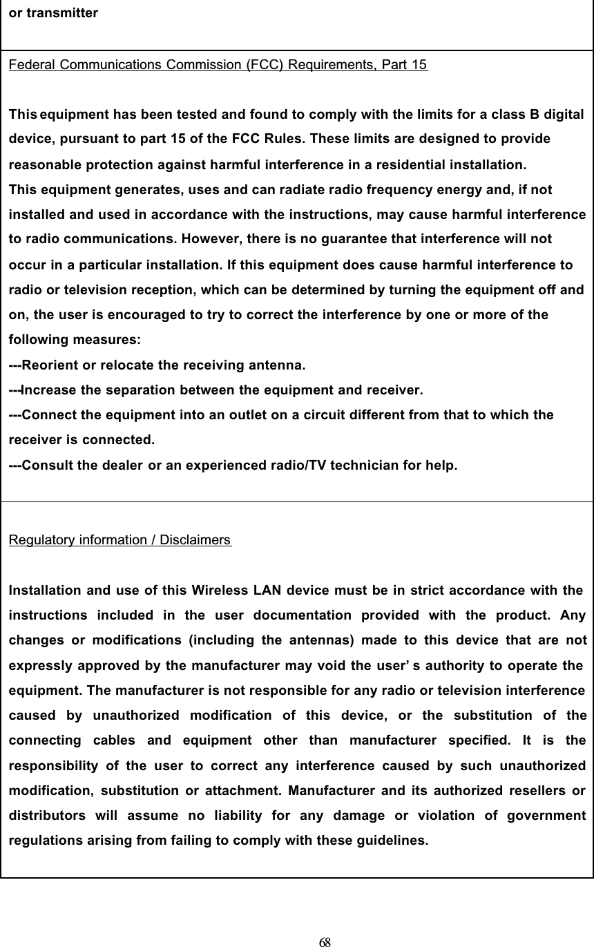 68or transmitterFederal Communications Commission (FCC) Requirements, Part 15This equipment has been tested and found to comply with the limits for a class B digital device, pursuant to part 15 of the FCC Rules. These limits are designed to provide reasonable protection against harmful interference in a residential installation.This equipment generates, uses and can radiate radio frequency energy and, if not installed and used in accordance with the instructions, may cause harmful interference to radio communications. However, there is no guarantee that interference will not occur in a particular installation. If this equipment does cause harmful interference to radio or television reception, which can be determined by turning the equipment off and on, the user is encouraged to try to correct the interference by one or more of the following measures:---Reorient or relocate the receiving antenna.---Increase the separation between the equipment and receiver.---Connect the equipment into an outlet on a circuit different from that to which the receiver is connected.---Consult the dealer or an experienced radio/TV technician for help.Regulatory information / DisclaimersInstallation and use of this Wireless LAN device must be in strict accordance with the instructions included in the user documentation provided with the product. Anychanges or modifications (including the antennas) made to this device that are notexpressly approved by the manufacturer may void the user’ s authority to operate the equipment. The manufacturer is not responsible for any radio or television interference caused by unauthorized modification of this device, or the substitution of theconnecting cables and equipment other than manufacturer specified. It is theresponsibility of the user to correct any interference caused by such unauthorizedmodification, substitution or attachment. Manufacturer and its authorized resellers or distributors will assume no liability for any damage or violation of governmentregulations arising from failing to comply with these guidelines.