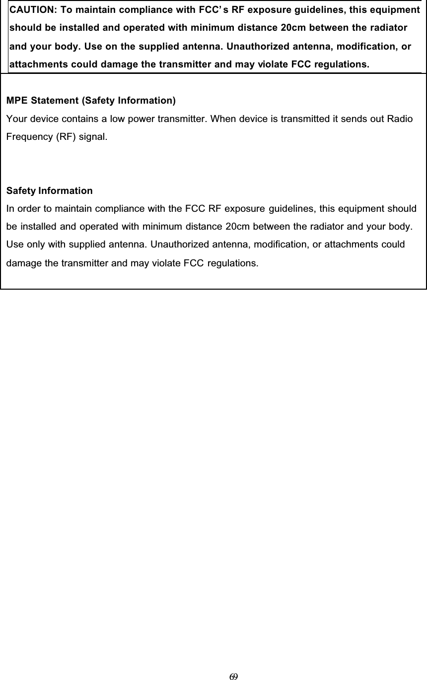 69CAUTION: To maintain compliance with FCC’ s RF exposure guidelines, this equipment should be installed and operated with minimum distance 20cm between the radiator and your body. Use on the supplied antenna. Unauthorized antenna, modification, or attachments could damage the transmitter and may violate FCC regulations.MPE Statement (Safety Information)Your device contains a low power transmitter. When device is transmitted it sends out RadioFrequency (RF) signal.Safety InformationIn order to maintain compliance with the FCC RF exposure guidelines, this equipment shouldbe installed and operated with minimum distance 20cm between the radiator and your body.Use only with supplied antenna. Unauthorized antenna, modification, or attachments coulddamage the transmitter and may violate FCC regulations.