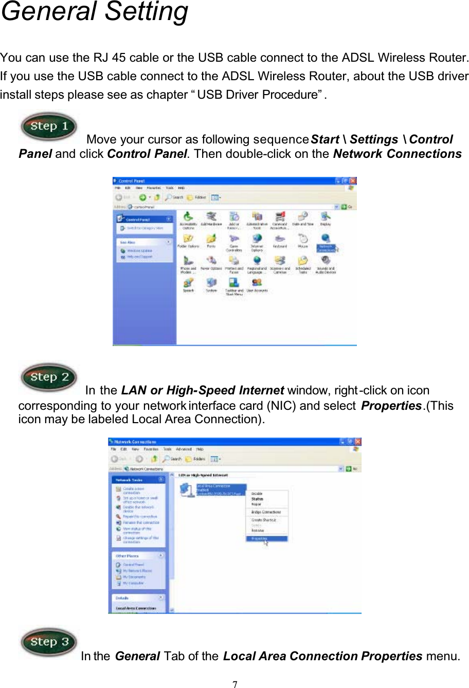 7General SettingYou can use the RJ 45 cable or the USB cable connect to the ADSL Wireless Router. If you use the USB cable connect to the ADSL Wireless Router, about the USB driver install steps please see as chapter “ USB Driver Procedure” .Move your cursor as following sequenceStart \ Settings \ Control Panel and click Control Panel. Then double-click on the Network Connections In the LAN or High-Speed Internet window, right -click on icon corresponding to your network interface card (NIC) and select  Properties.(Thisicon may be labeled Local Area Connection).In the  General Tab of the Local Area Connection Properties menu. 