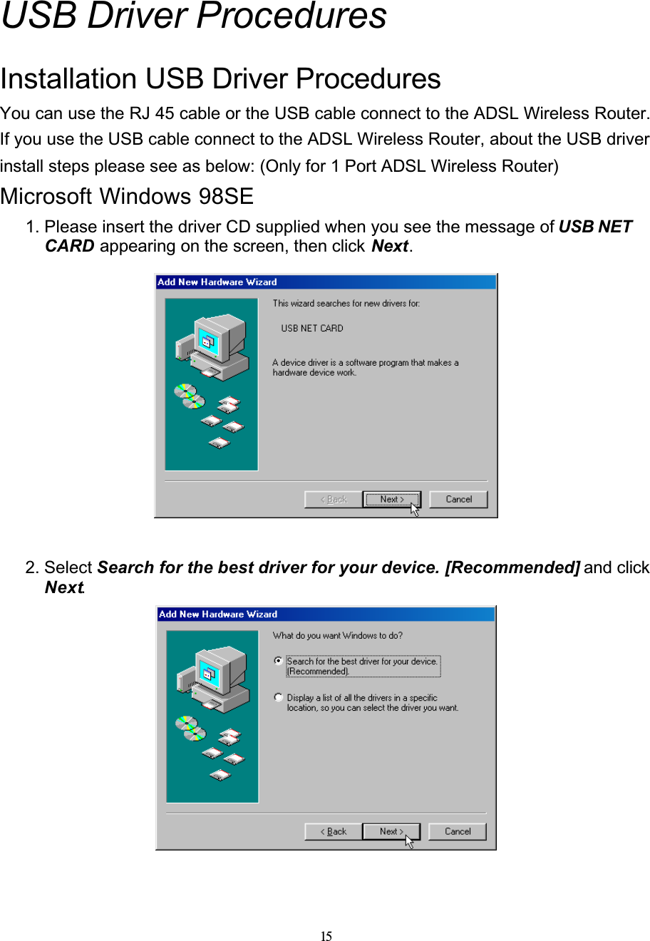 15USB Driver ProceduresInstallation USB Driver ProceduresYou can use the RJ 45 cable or the USB cable connect to the ADSL Wireless Router. If you use the USB cable connect to the ADSL Wireless Router, about the USB driver install steps please see as below: (Only for 1 Port ADSL Wireless Router)Microsoft Windows 98SE1. Please insert the driver CD supplied when you see the message of USB NET CARD appearing on the screen, then click Next.2. Select Search for the best driver for your device. [Recommended] and click Next.