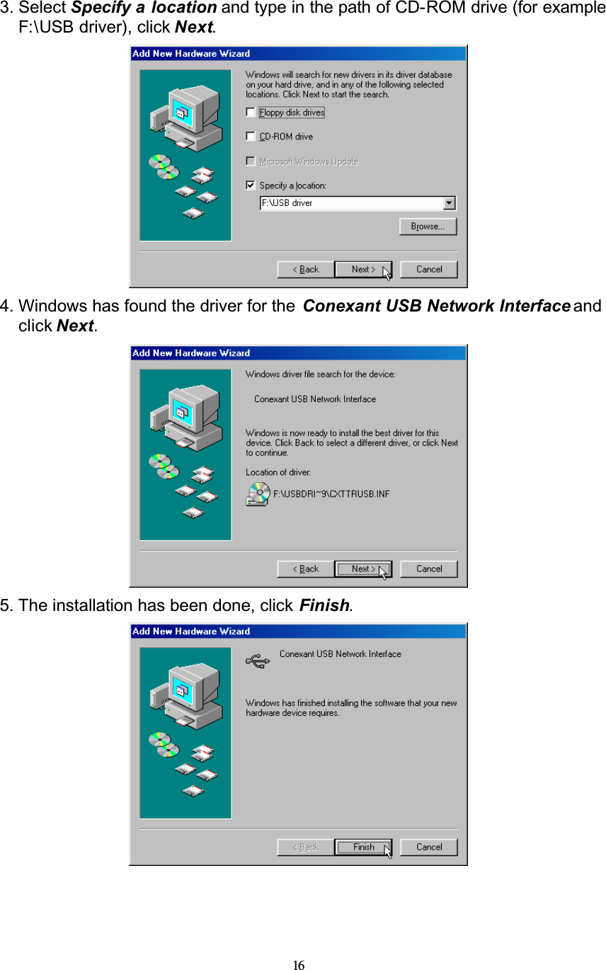 163. Select Specify a location and type in the path of CD-ROM drive (for example F:\USB driver), click Next.4. Windows has found the driver for the  Conexant USB Network Interface and click Next.5. The installation has been done, click Finish.