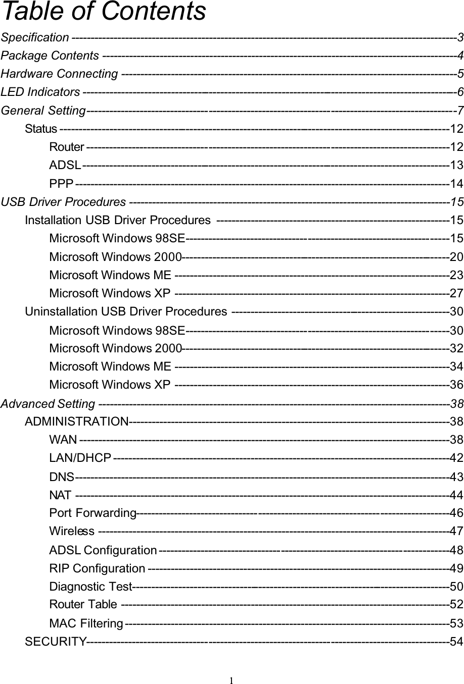 1Table of ContentsSpecification -----------------------------------------------------------------------------------------------------3Package Contents ---------------------------------------------------------------------------------------------4Hardware Connecting ----------------------------------------------------------------------------------------5LED Indicators --------------------------------------------------------------------------------------------------6General Setting-------------------------------------------------------------------------------------------------7Status ------------------------------------------------------------------------------------------------------12Router -----------------------------------------------------------------------------------------------12ADSL------------------------------------------------------------------------------------------------13PPP --------------------------------------------------------------------------------------------------14USB Driver Procedures ------------------------------------------------------------------------------------15Installation USB Driver Procedures -------------------------------------------------------------15Microsoft Windows 98SE---------------------------------------------------------------------15Microsoft Windows 2000----------------------------------------------------------------------20Microsoft Windows ME ------------------------------------------------------------------------23Microsoft Windows XP ------------------------------------------------------------------------27Uninstallation USB Driver Procedures ---------------------------------------------------------30Microsoft Windows 98SE---------------------------------------------------------------------30Microsoft Windows 2000----------------------------------------------------------------------32Microsoft Windows ME ------------------------------------------------------------------------34Microsoft Windows XP ------------------------------------------------------------------------36Advanced Setting --------------------------------------------------------------------------------------------38ADMINISTRATION------------------------------------------------------------------------------------38WAN -------------------------------------------------------------------------------------------------38LAN/DHCP ----------------------------------------------------------------------------------------42DNS--------------------------------------------------------------------------------------------------43NAT --------------------------------------------------------------------------------------------------44Port Forwarding----------------------------------------------------------------------------------46Wireless --------------------------------------------------------------------------------------------47ADSL Configuration ----------------------------------------------------------------------------48RIP Configuration -------------------------------------------------------------------------------49Diagnostic Test-----------------------------------------------------------------------------------50Router Table --------------------------------------------------------------------------------------52MAC Filtering -------------------------------------------------------------------------------------53SECURITY-----------------------------------------------------------------------------------------------54