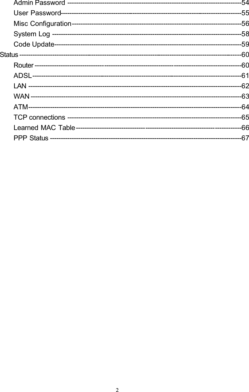 2Admin Password --------------------------------------------------------------------------------54User Password-----------------------------------------------------------------------------------55Misc Configuration------------------------------------------------------------------------------56System Log ---------------------------------------------------------------------------------------58Code Update--------------------------------------------------------------------------------------59Status ------------------------------------------------------------------------------------------------------60Router -----------------------------------------------------------------------------------------------60ADSL------------------------------------------------------------------------------------------------61LAN --------------------------------------------------------------------------------------------------62WAN -------------------------------------------------------------------------------------------------63ATM--------------------------------------------------------------------------------------------------64TCP connections --------------------------------------------------------------------------------65Learned MAC Table ----------------------------------------------------------------------------66PPP Status ----------------------------------------------------------------------------------------67