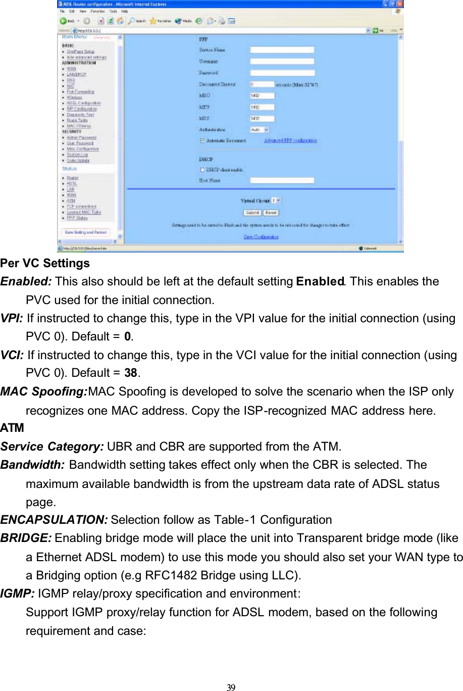 39Per VC Settings Enabled: This also should be left at the default setting Enabled. This enables the PVC used for the initial connection.VPI: If instructed to change this, type in the VPI value for the initial connection (using PVC 0). Default = 0.VCI: If instructed to change this, type in the VCI value for the initial connection (using PVC 0). Default = 38.MAC Spoofing:MAC Spoofing is developed to solve the scenario when the ISP only recognizes one MAC address. Copy the ISP-recognized MAC address here.ATMService Category: UBR and CBR are supported from the ATM.Bandwidth:  Bandwidth setting takes effect only when the CBR is selected. The maximum available bandwidth is from the upstream data rate of ADSL status page.ENCAPSULATION: Selection follow as Table-1 ConfigurationBRIDGE: Enabling bridge mode will place the unit into Transparent bridge mode (like a Ethernet ADSL modem) to use this mode you should also set your WAN type to a Bridging option (e.g RFC1482 Bridge using LLC).IGMP: IGMP relay/proxy specification and environment:Support IGMP proxy/relay function for ADSL modem, based on the followingrequirement and case: