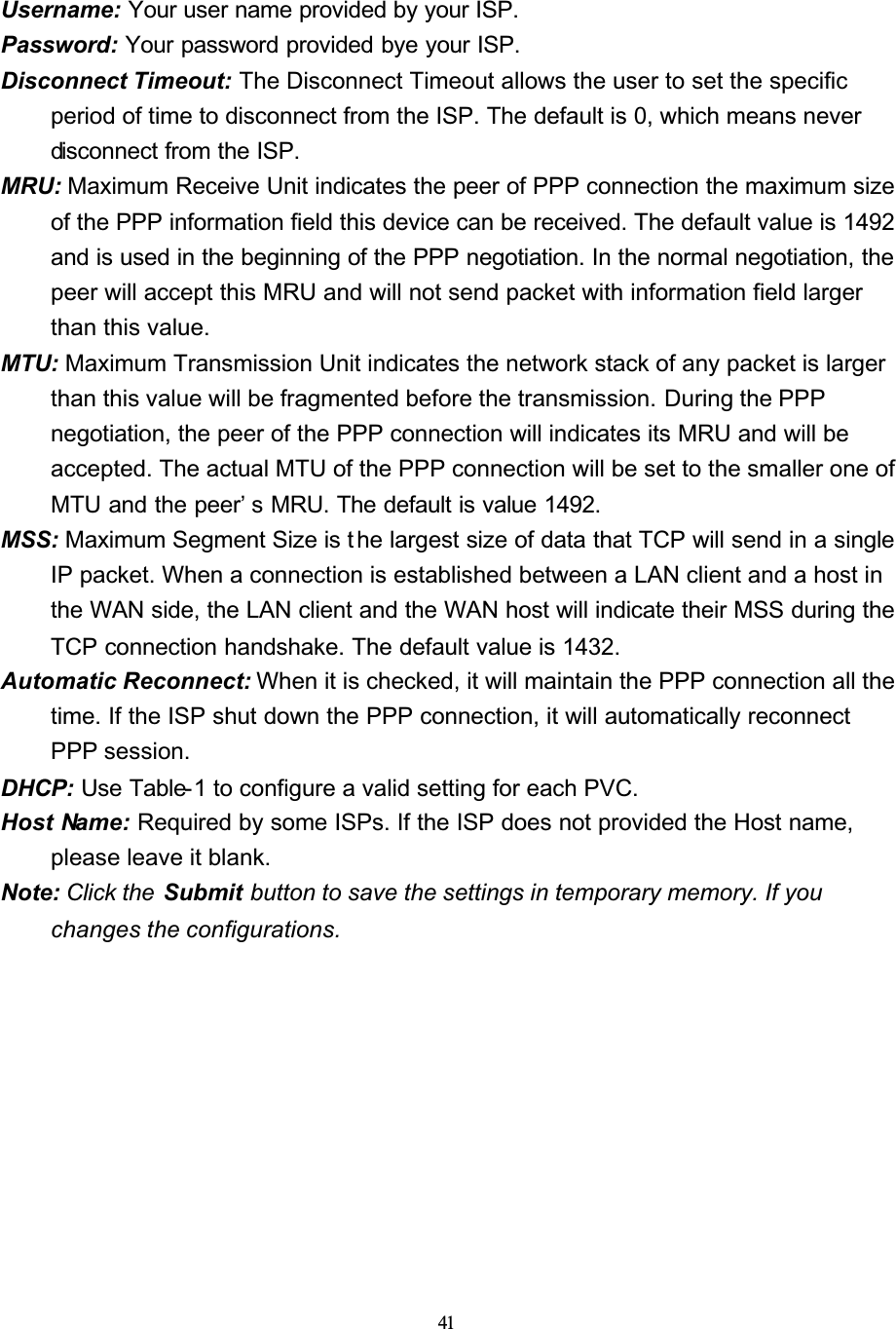 41Username: Your user name provided by your ISP.Password: Your password provided bye your ISP.Disconnect Timeout: The Disconnect Timeout allows the user to set the specific period of time to disconnect from the ISP. The default is 0, which means never disconnect from the ISP.MRU: Maximum Receive Unit indicates the peer of PPP connection the maximum size of the PPP information field this device can be received. The default value is 1492 and is used in the beginning of the PPP negotiation. In the normal negotiation, the peer will accept this MRU and will not send packet with information field larger than this value.MTU: Maximum Transmission Unit indicates the network stack of any packet is larger than this value will be fragmented before the transmission. During the PPP negotiation, the peer of the PPP connection will indicates its MRU and will be accepted. The actual MTU of the PPP connection will be set to the smaller one of MTU and the peer’ s MRU. The default is value 1492.MSS: Maximum Segment Size is t he largest size of data that TCP will send in a single IP packet. When a connection is established between a LAN client and a host in the WAN side, the LAN client and the WAN host will indicate their MSS during the TCP connection handshake. The default value is 1432.Automatic Reconnect: When it is checked, it will maintain the PPP connection all the time. If the ISP shut down the PPP connection, it will automatically reconnect PPP session.DHCP: Use Table-1 to configure a valid setting for each PVC.Host Name: Required by some ISPs. If the ISP does not provided the Host name, please leave it blank.Note: Click the  Submit button to save the settings in temporary memory. If you changes the configurations.