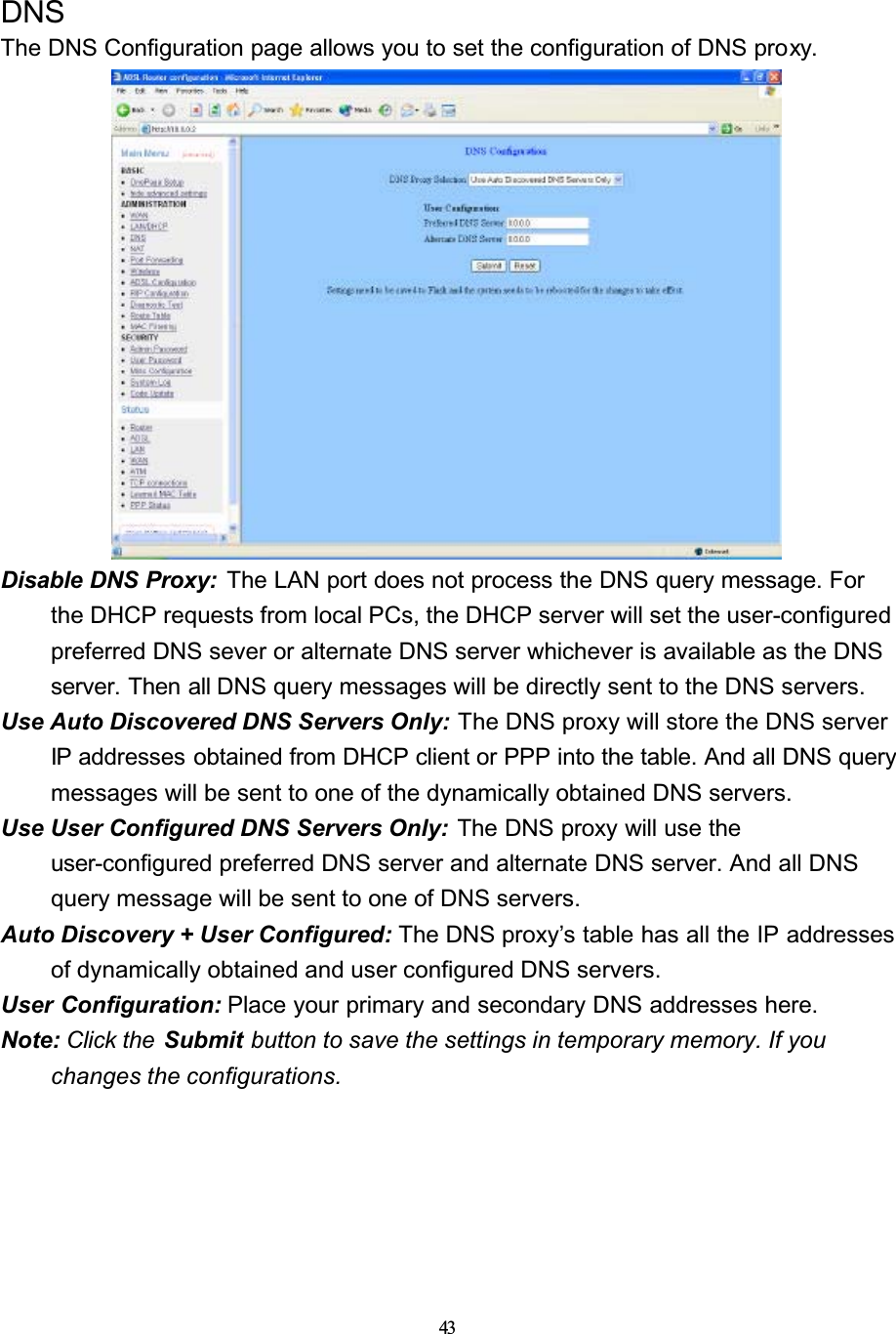 43DNSThe DNS Configuration page allows you to set the configuration of DNS proxy.Disable DNS Proxy:  The LAN port does not process the DNS query message. For the DHCP requests from local PCs, the DHCP server will set the user-configuredpreferred DNS sever or alternate DNS server whichever is available as the DNS server. Then all DNS query messages will be directly sent to the DNS servers.Use Auto Discovered DNS Servers Only: The DNS proxy will store the DNS server IP addresses obtained from DHCP client or PPP into the table. And all DNS query messages will be sent to one of the dynamically obtained DNS servers.Use User Configured DNS Servers Only: The DNS proxy will use the user-configured preferred DNS server and alternate DNS server. And all DNS query message will be sent to one of DNS servers.Auto Discovery + User Configured: The DNS proxy’s table has all the IP addresses of dynamically obtained and user configured DNS servers.User Configuration: Place your primary and secondary DNS addresses here.Note: Click the  Submit button to save the settings in temporary memory. If youchanges the configurations.