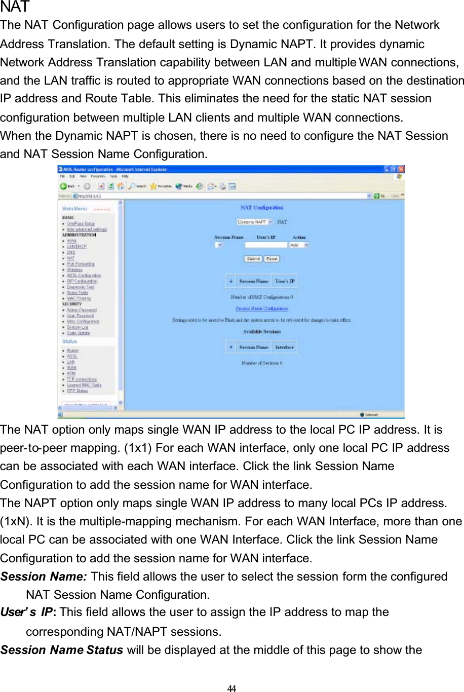 44NATThe NAT Configuration page allows users to set the configuration for the Network Address Translation. The default setting is Dynamic NAPT. It provides dynamic Network Address Translation capability between LAN and multiple WAN connections, and the LAN traffic is routed to appropriate WAN connections based on the destination IP address and Route Table. This eliminates the need for the static NAT session configuration between multiple LAN clients and multiple WAN connections.When the Dynamic NAPT is chosen, there is no need to configure the NAT Session and NAT Session Name Configuration.The NAT option only maps single WAN IP address to the local PC IP address. It is peer-to-peer mapping. (1x1) For each WAN interface, only one local PC IP address can be associated with each WAN interface. Click the link Session Name Configuration to add the session name for WAN interface.The NAPT option only maps single WAN IP address to many local PCs IP address. (1xN). It is the multiple-mapping mechanism. For each WAN Interface, more than one local PC can be associated with one WAN Interface. Click the link Session Name Configuration to add the session name for WAN interface.Session Name: This field allows the user to select the session form the configured NAT Session Name Configuration.User’ s IP: This field allows the user to assign the IP address to map the corresponding NAT/NAPT sessions.Session Name Status will be displayed at the middle of this page to show the 