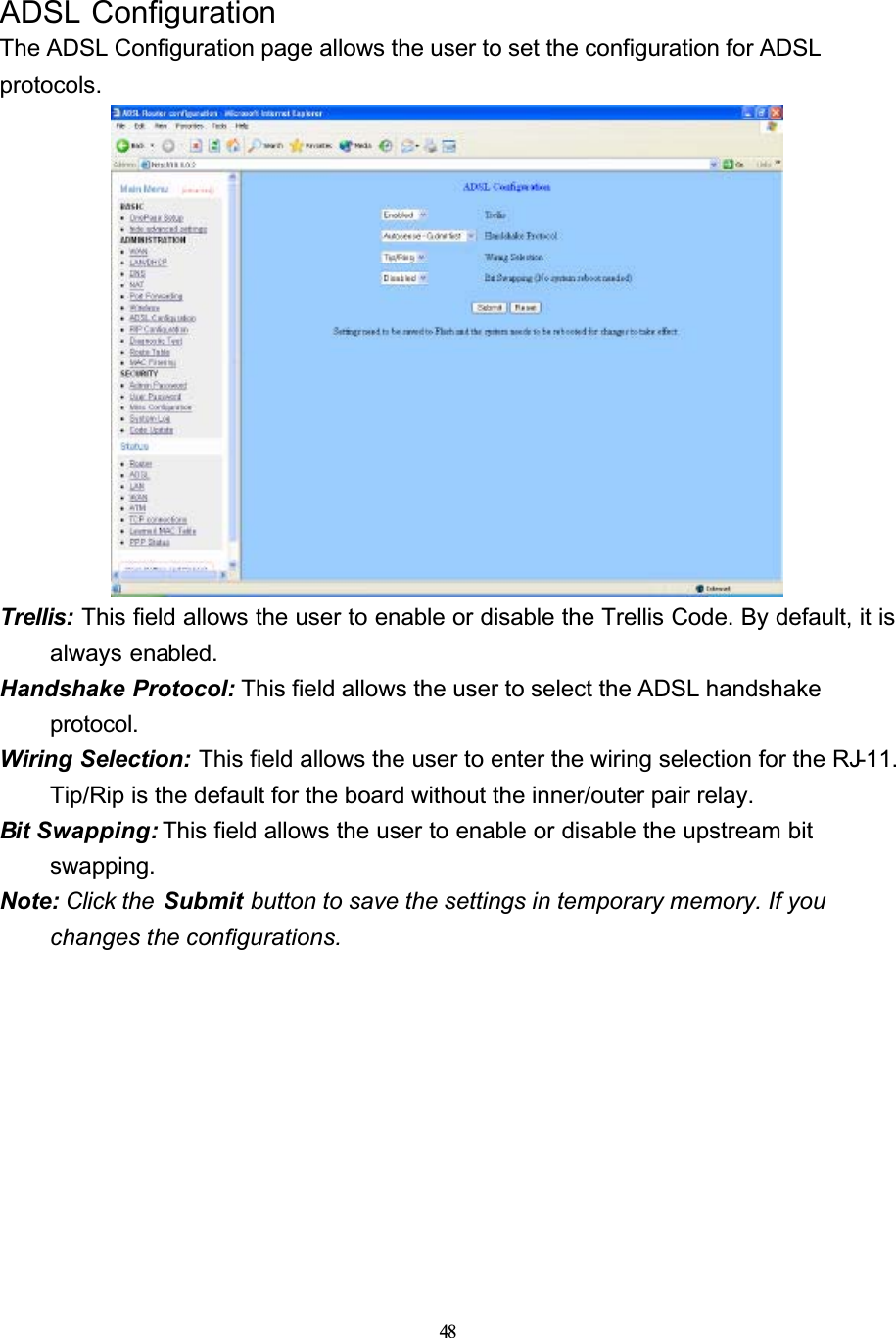 48ADSL ConfigurationThe ADSL Configuration page allows the user to set the configuration for ADSL protocols.Trellis: This field allows the user to enable or disable the Trellis Code. By default, it is always enabled.Handshake Protocol: This field allows the user to select the ADSL handshake protocol.Wiring Selection: This field allows the user to enter the wiring selection for the RJ-11.Tip/Rip is the default for the board without the inner/outer pair relay.Bit Swapping: This field allows the user to enable or disable the upstream bit swapping.Note: Click the  Submit button to save the settings in temporary memory. If you changes the configurations.