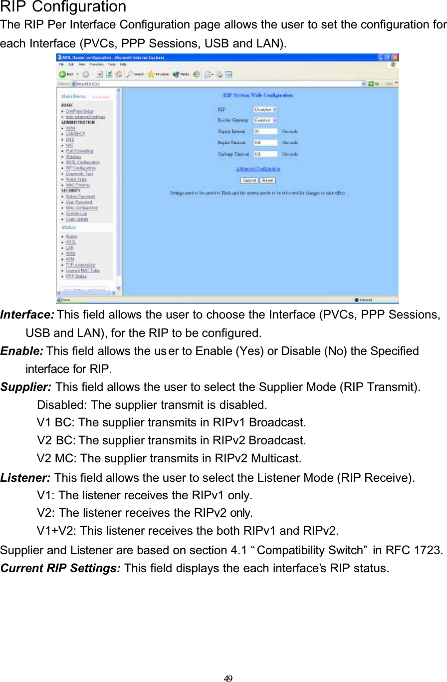 49RIP ConfigurationThe RIP Per Interface Configuration page allows the user to set the configuration for each Interface (PVCs, PPP Sessions, USB and LAN).Interface: This field allows the user to choose the Interface (PVCs, PPP Sessions, USB and LAN), for the RIP to be configured.Enable: This field allows the us er to Enable (Yes) or Disable (No) the Specified interface for RIP.Supplier: This field allows the user to select the Supplier Mode (RIP Transmit). Disabled: The supplier transmit is disabled. V1 BC: The supplier transmits in RIPv1 Broadcast. V2 BC: The supplier transmits in RIPv2 Broadcast. V2 MC: The supplier transmits in RIPv2 Multicast.Listener: This field allows the user to select the Listener Mode (RIP Receive). V1: The listener receives the RIPv1 only. V2: The listener receives the RIPv2 only. V1+V2: This listener receives the both RIPv1 and RIPv2.Supplier and Listener are based on section 4.1 “ Compatibility Switch”  in RFC 1723.Current RIP Settings: This field displays the each interface’s RIP status.