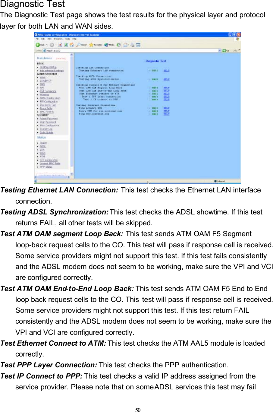 50Diagnostic TestThe Diagnostic Test page shows the test results for the physical layer and protocol layer for both LAN and WAN sides.Testing Ethernet LAN Connection: This test checks the Ethernet LAN interface connection.Testing ADSL Synchronization: This test checks the ADSL showtime. If this test returns FAIL, all other tests will be skipped.Test ATM OAM segment Loop Back: This test sends ATM OAM F5 Segment loop-back request cells to the CO. This test will pass if response cell is received. Some service providers might not support this test. If this test fails consistently and the ADSL modem does not seem to be working, make sure the VPI and VCI are configured correctly.Test ATM OAM End-to-End Loop Back: This test sends ATM OAM F5 End to End loop back request cells to the CO. This  test will pass if response cell is received. Some service providers might not support this test. If this test return FAIL consistently and the ADSL modem does not seem to be working, make sure the VPI and VCI are configured correctly.Test Ethernet Connect to ATM: This test checks the ATM AAL5 module is loaded correctly.Test PPP Layer Connection: This test checks the PPP authentication.Test IP Connect to PPP: This test checks a valid IP address assigned from the service provider. Please note that on some ADSL services this test may fail 