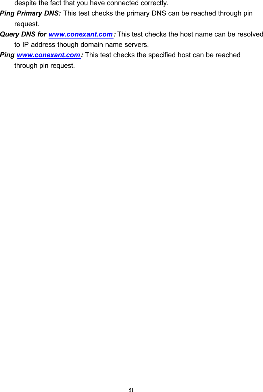 51despite the fact that you have connected correctly.Ping Primary DNS: This test checks the primary DNS can be reached through pin request.Query DNS for www.conexant.com : This test checks the host name can be resolved to IP address though domain name servers.Ping www.conexant.com : This test checks the specified host can be reached through pin request.