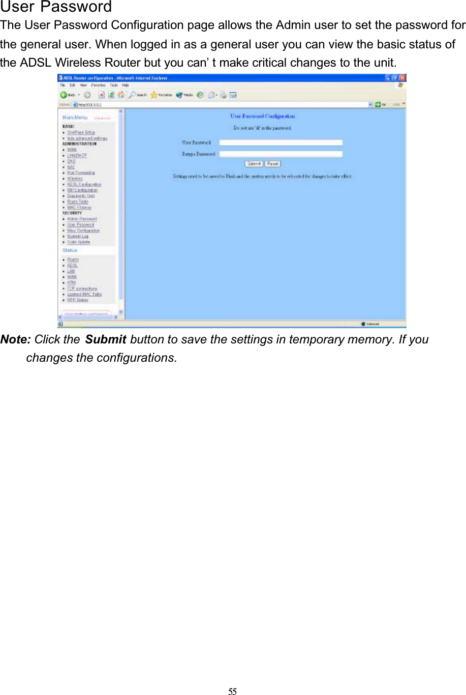 55User PasswordThe User Password Configuration page allows the Admin user to set the password for the general user. When logged in as a general user you can view the basic status of the ADSL Wireless Router but you can’ t make critical changes to the unit.Note: Click the  Submit button to save the settings in temporary memory. If you changes the configurations.