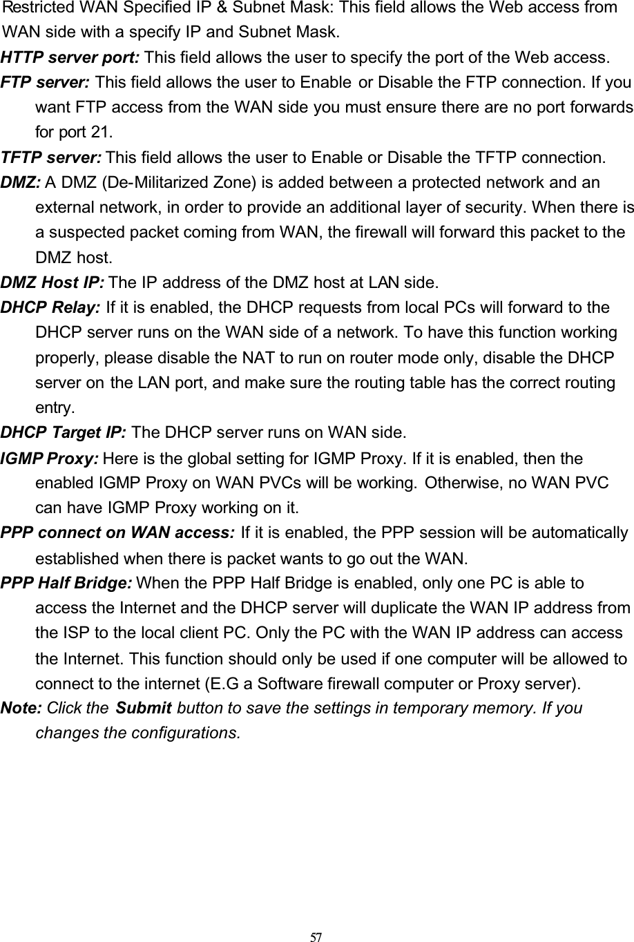 57Restricted WAN Specified IP &amp; Subnet Mask: This field allows the Web access from WAN side with a specify IP and Subnet Mask.HTTP server port: This field allows the user to specify the port of the Web access.FTP server: This field allows the user to Enable  or Disable the FTP connection. If you want FTP access from the WAN side you must ensure there are no port forwards for port 21.TFTP server: This field allows the user to Enable or Disable the TFTP connection.DMZ: A DMZ (De-Militarized Zone) is added between a protected network and an external network, in order to provide an additional layer of security. When there is a suspected packet coming from WAN, the firewall will forward this packet to the DMZ host.DMZ Host IP: The IP address of the DMZ host at LAN side.DHCP Relay: If it is enabled, the DHCP requests from local PCs will forward to the DHCP server runs on the WAN side of a network. To have this function working properly, please disable the NAT to run on router mode only, disable the DHCP server on the LAN port, and make sure the routing table has the correct routing entry.DHCP Target IP: The DHCP server runs on WAN side.IGMP Proxy: Here is the global setting for IGMP Proxy. If it is enabled, then the enabled IGMP Proxy on WAN PVCs will be working.  Otherwise, no WAN PVC can have IGMP Proxy working on it.PPP connect on WAN access: If it is enabled, the PPP session will be automatically established when there is packet wants to go out the WAN.PPP Half Bridge: When the PPP Half Bridge is enabled, only one PC is able to access the Internet and the DHCP server will duplicate the WAN IP address from the ISP to the local client PC. Only the PC with the WAN IP address can access the Internet. This function should only be used if one computer will be allowed to connect to the internet (E.G a Software firewall computer or Proxy server).Note: Click the  Submit button to save the settings in temporary memory. If you changes the configurations.