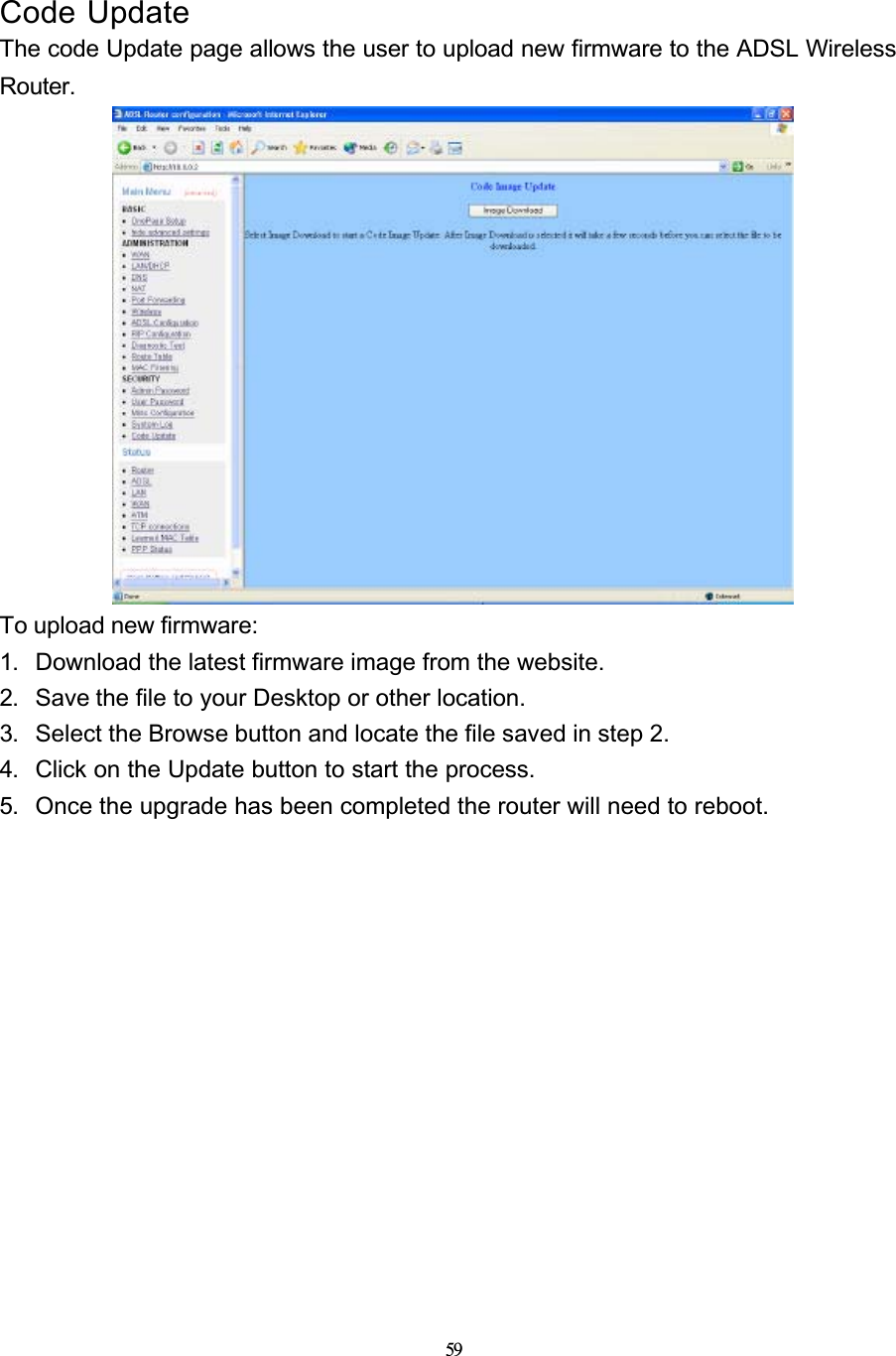 59Code UpdateThe code Update page allows the user to upload new firmware to the ADSL Wireless Router.To upload new firmware:1. Download the latest firmware image from the website.2. Save the file to your Desktop or other location.3. Select the Browse button and locate the file saved in step 2.4. Click on the Update button to start the process.5. Once the upgrade has been completed the router will need to reboot.