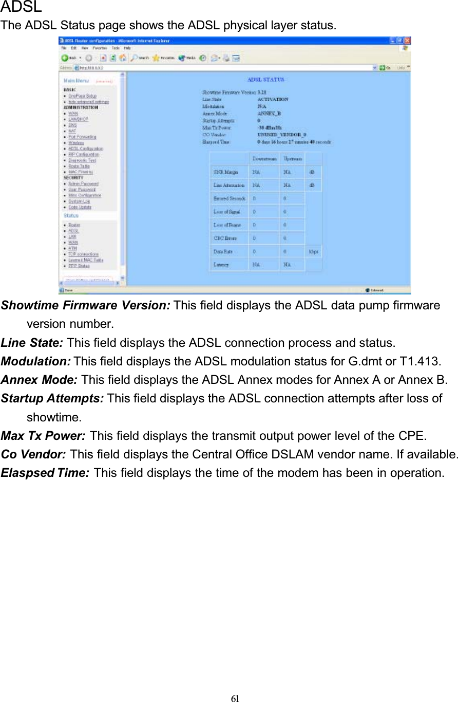 61ADSLThe ADSL Status page shows the ADSL physical layer status.Showtime Firmware Version: This field displays the ADSL data pump firmware version number.Line State: This field displays the ADSL connection process and status.Modulation: This field displays the ADSL modulation status for G.dmt or T1.413.Annex Mode: This field displays the ADSL Annex modes for Annex A or Annex B.Startup Attempts: This field displays the ADSL connection attempts after loss of showtime.Max Tx Power: This field displays the transmit output power level of the CPE.Co Vendor: This field displays the Central Office DSLAM vendor name. If available.Elaspsed Time: This field displays the time of the modem has been in operation.