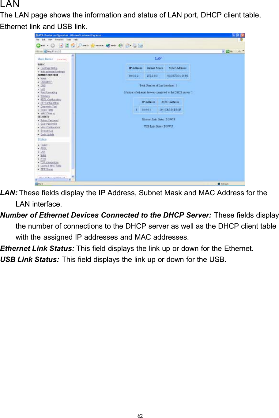 62LANThe LAN page shows the information and status of LAN port, DHCP client table, Ethernet link and USB link.LAN: These fields display the IP Address, Subnet Mask and MAC Address for the LAN interface.Number of Ethernet Devices Connected to the DHCP Server: These fields display the number of connections to the DHCP server as well as the DHCP client table with the assigned IP addresses and MAC addresses.Ethernet Link Status: This field displays the link up or down for the Ethernet.USB Link Status: This field displays the link up or down for the USB.