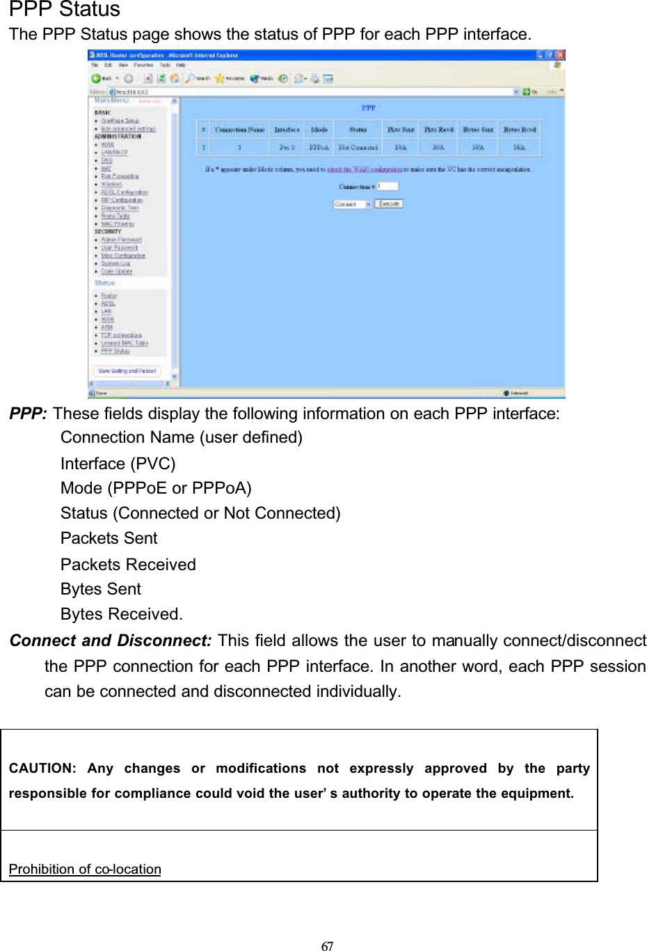 67PPP StatusThe PPP Status page shows the status of PPP for each PPP interface.PPP: These fields display the following information on each PPP interface: Connection Name (user defined) Interface (PVC) Mode (PPPoE or PPPoA) Status (Connected or Not Connected) Packets Sent Packets Received Bytes Sent Bytes Received.Connect and Disconnect: This field allows the user to manually connect/disconnect the PPP connection for each PPP interface. In another word, each PPP session can be connected and disconnected individually.CAUTION: Any changes or modifications not expressly approved by the partyresponsible for compliance could void the user’ s authority to operate the equipment.Prohibition of co-location