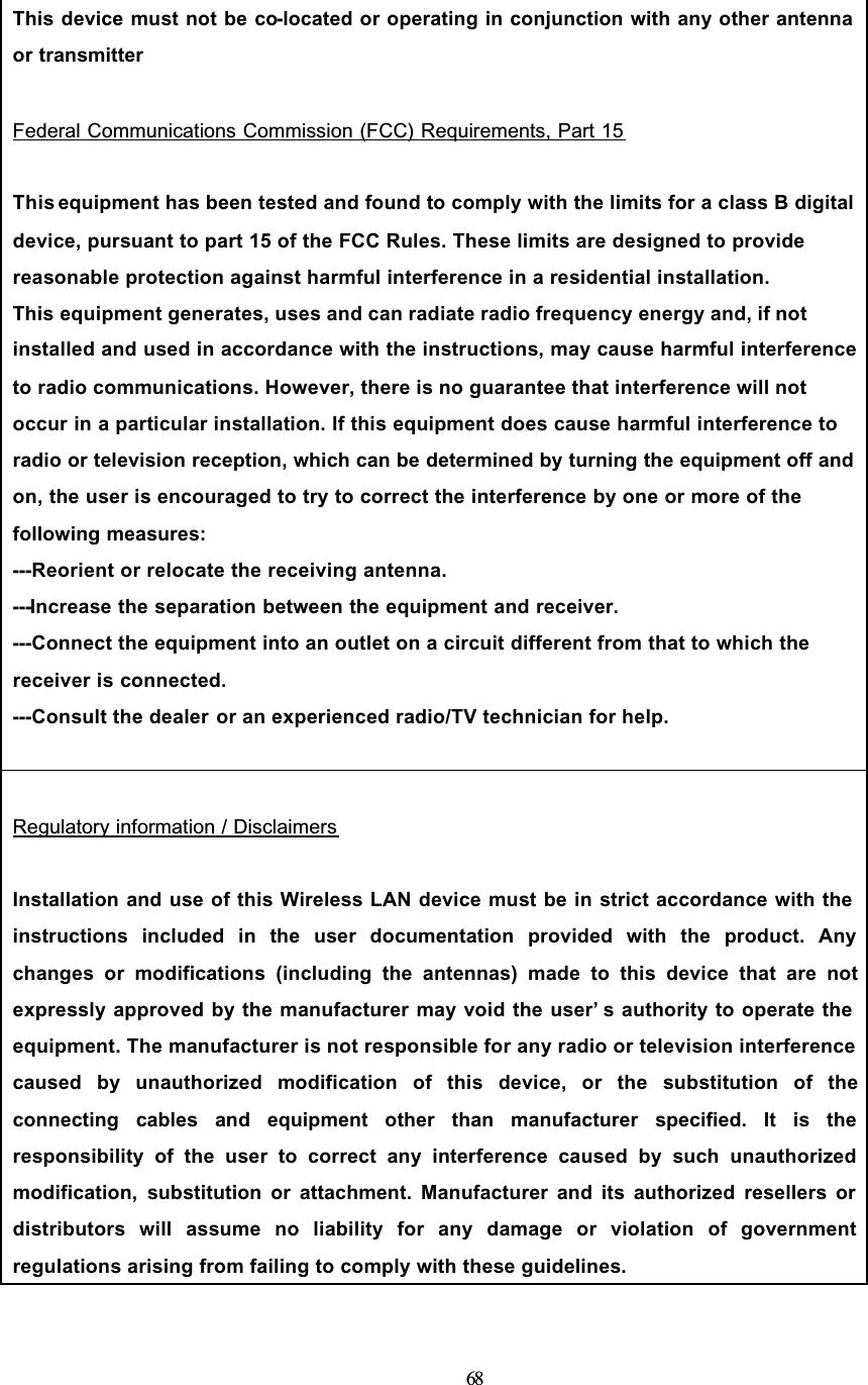 68This device must not be co-located or operating in conjunction with any other antenna or transmitterFederal Communications Commission (FCC) Requirements, Part 15This equipment has been tested and found to comply with the limits for a class B digital device, pursuant to part 15 of the FCC Rules. These limits are designed to provide reasonable protection against harmful interference in a residential installation.This equipment generates, uses and can radiate radio frequency energy and, if not installed and used in accordance with the instructions, may cause harmful interference to radio communications. However, there is no guarantee that interference will not occur in a particular installation. If this equipment does cause harmful interference to radio or television reception, which can be determined by turning the equipment off and on, the user is encouraged to try to correct the interference by one or more of the following measures:---Reorient or relocate the receiving antenna.---Increase the separation between the equipment and receiver.---Connect the equipment into an outlet on a circuit different from that to which the receiver is connected.---Consult the dealer or an experienced radio/TV technician for help.Regulatory information / DisclaimersInstallation and use of this Wireless LAN device must be in strict accordance with the instructions included in the user documentation provided with the product. Anychanges or modifications (including the antennas) made to this device that are notexpressly approved by the manufacturer may void the user’ s authority to operate the equipment. The manufacturer is not responsible for any radio or television interference caused by unauthorized modification of this device, or the substitution of theconnecting cables and equipment other than manufacturer specified. It is theresponsibility of the user to correct any interference caused by such unauthorizedmodification, substitution or attachment. Manufacturer and its authorized resellers or distributors will assume no liability for any damage or violation of governmentregulations arising from failing to comply with these guidelines.