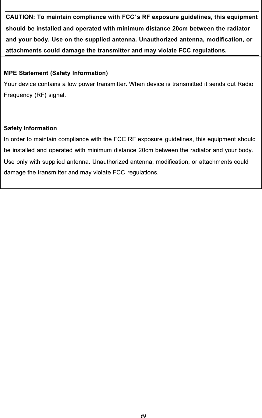 69CAUTION: To maintain compliance with FCC’ s RF exposure guidelines, this equipment should be installed and operated with minimum distance 20cm between the radiator and your body. Use on the supplied antenna. Unauthorized antenna, modification, or attachments could damage the transmitter and may violate FCC regulations.MPE Statement (Safety Information)Your device contains a low power transmitter. When device is transmitted it sends out RadioFrequency (RF) signal.Safety InformationIn order to maintain compliance with the FCC RF exposure guidelines, this equipment shouldbe installed and operated with minimum distance 20cm between the radiator and your body.Use only with supplied antenna. Unauthorized antenna, modification, or attachments coulddamage the transmitter and may violate FCC regulations.