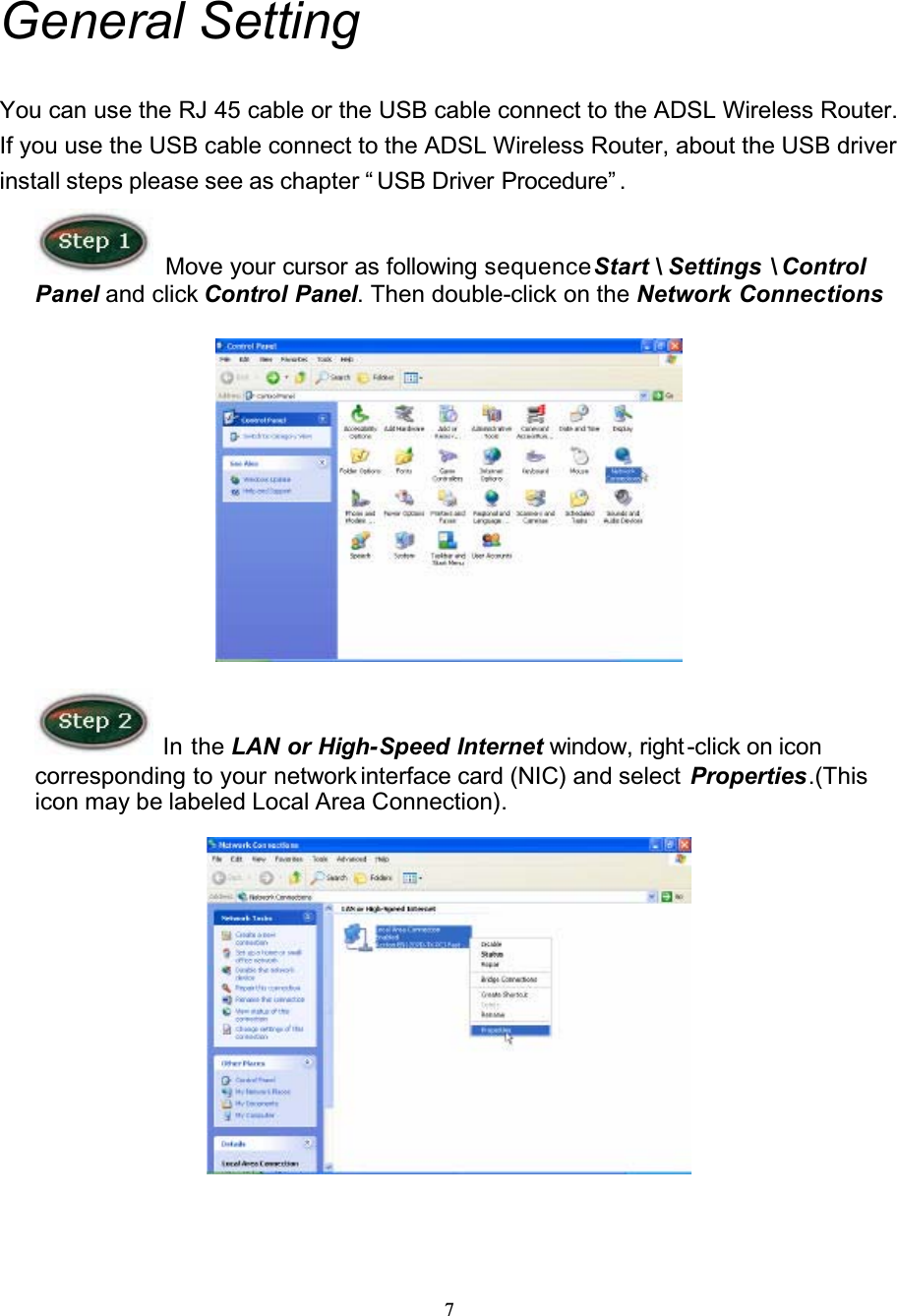 7General SettingYou can use the RJ 45 cable or the USB cable connect to the ADSL Wireless Router. If you use the USB cable connect to the ADSL Wireless Router, about the USB driver install steps please see as chapter “ USB Driver Procedure” .Move your cursor as following sequenceStart \ Settings \ Control Panel and click Control Panel. Then double-click on the Network Connections In the LAN or High-Speed Internet window, right -click on icon corresponding to your network interface card (NIC) and select  Properties.(Thisicon may be labeled Local Area Connection).