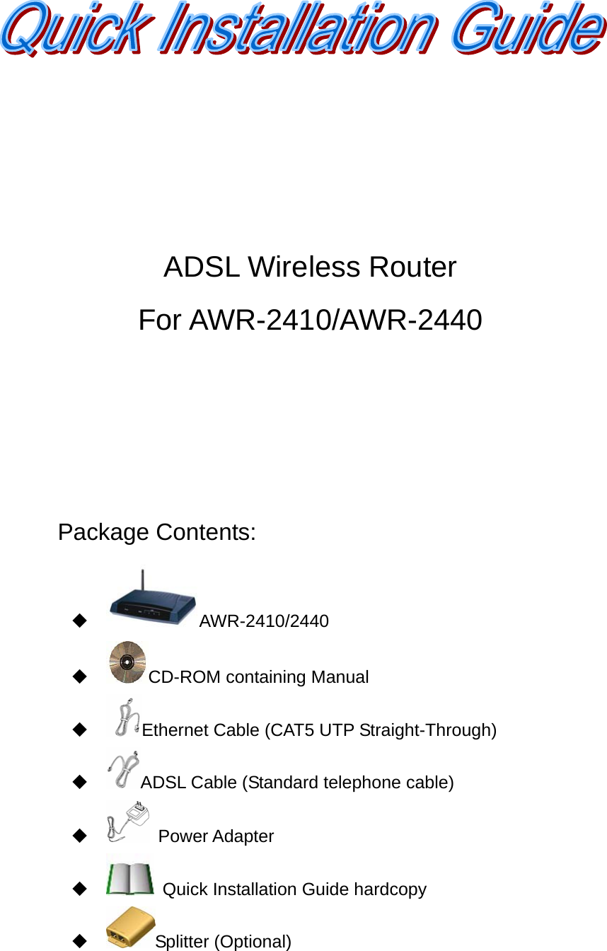      ADSL Wireless Router   For AWR-2410/AWR-2440       Package Contents:  AWR-2410/2440  CD-ROM containing Manual    Ethernet Cable (CAT5 UTP Straight-Through)  ADSL Cable (Standard telephone cable)   Power Adapter    Quick Installation Guide hardcopy  Splitter (Optional) 